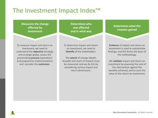 Next Generation Consultants - All rights reserved
The Investment Impact Index™
Measures the change
effected by
investment
Determines who
was affected
and in what way
Determines what the
investor gained
To measure impact and return on
investment, we need to
understand the objective (strategy
and strategic goals), assess the
grantmaking process (operations
and programme implementation)
and consider the outcomes.
To determine impact and return
on investment, we need to
identify all the stakeholders.
The extent of change (depth,
breadth and reach of impact) must
be measured, and we do this by
considering various impact and
return dimensions.
Evidence of impact and return on
investment is used to substantiate
findings, and this forms the basis of
the methodology.
We validate impact and return on
investment by assessing the cost of
the intervention against the
benefits achieved, and as such the
value of the return on investment.
 