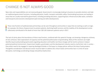 Next Generation | Research report 2017 | www.nextgeneration.co.za
CHANGE IS NOT ALWAYS GOOD
New roles and responsibilities are not necessarily good. Government is increasingly looking to business to provide solutions and take
on traditional government functions, including education, health, transport and public safety. Grantmaking businesses are leading in
areas that are usually reserved for government, including providing education, supporting basic infrastructure (like water, sanitation
and transport) and economic development (job training and skills development).
These new frontiers of public/private partnerships can be seen throughout communities in ways that are exciting as well as tragic.
For example, the failure of government to protect patients, declining health services and the inability of the development sector
collectively contributed to the death of more than 100 Life Esidemeni patients early in 2017.
The lack of clarity about the boundaries of these new frontiers, combined with the speed of change, are brewing a dangerous alchemy
of role confusion, false expectations of capacity and the potential politicisation of grantmaking. Many of the solutions we might
identify require policymaking (particularly regarding education and health), but these changes will be hard to achieve in today’s
polarised political environment. Government leaders, grantmakers and the development industry need to clarify their role in society –
they either need to be engaged in repairing ideological divides or find ways to change policies without the help of policymakers.
Thoughtful consideration and decisive action must be taken to address the critical needs communities face in a time of social
disruption, technology-accelerating change and political dysfunction.
 