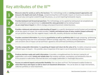Next Generation Consultants - All rights reserved
Key attributes of the III™
1
Measures value for society as well as the business: The methodology builds on existing research approaches and
measures the depth and reach of change, complementing these with broader impacts on business on society and
the social value and capital created through the process, as current reporting frameworks require.
2
3
4
5
6
7
Provides backward and forward perspectives: The methodology can be applied by looking back (at completed and
past investments and programmes) to understand the value generated and by looking forward
(to pre-empt future impact) to inform strategy and project/investment-related decisions.
Provides a balanced and extensive understanding of impact: In a specific development sector/context and considering
all the key aspects of impact, the model provides a holistic and balanced view of value creation (impact achieved) –
not just positive impact, but also negative impact, trade-offs, causality, attribution and dead weight.
Provides consistent information: By analysing quantitative as well as qualitative data through comparing, synthesising
and triangulating data over time and between different strategic objectives, and by involving stakeholders, a balanced
and consistent view of impact can be built that is agreed to and confirmed (verified) by all stakeholders.
Provides comparable information: By equalising all impact and return (to the value of 1), it enables comparison across
different types of impacts – this provides value irrespective of the type or size of investment and input resources.
Produces decision-ready and useful information: It provides a strengthened basis for decision-making for all
stakeholders and renders timely and reliable data that employs estimates, assumptions and attributions that are
fit for purpose to make better informed decisions and engage stakeholders in meaningful discussions.
Focuses on material impacts and provides flexibility: One size does not fit all. The framework enables funders to
select their focus and impact as well as return on investment dimensions – this can be done on single interventions,
collective portfolios or total investments.
 