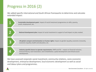 Next Generation Consultants - All rights reserved
Progress in 2016 (2)
We added specific international and South African frameworks to determine and calculate
extended impact:
1
2
3
4
Sustainable development goals: Impact of social investment programmes on skills, poverty,
youth, employment, etc.
National development plan: Impact of social investment in support of and impact on jobs created.
UN global compact and declaration on human rights: Impact on gender equality, economic inclusivity,
economic equality, health and education, etc.
Industry-specific licence to operate requirements: DMR and FSC – impact on financial inclusion,
financial literacy, land restoration, land rehabilitation, spatial development and infrastructure
development.
We have assessed corporate social investment, community relations, socio-economic
development, enterprise development, local economic development as well as social
and labour plans and programmes.
 