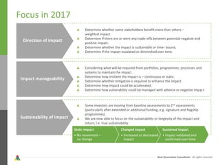 Next Generation Consultants - All rights reserved
Considering what will be required from portfolios, programmes, processes and
systems to maintain the impact.
Determine how resilient the impact is – continuous or static.
Determine whether mitigation is required to enhance the impact.
Determine how impact could be accelerated.
Determine how vulnerability could be managed with adverse or negative impact.
Focus in 2017
Direction of impact
Impact manageability
Sustainability of impact
Determine whether some stakeholders benefit more than others –
weighted impact.
Determine if there are or were any trade-offs between potential negative and
positive impact.
Determine whether the impact is sustainable or time- bound.
Determine if the impact escalated or diminished over time.
Some investors are moving from baseline assessments to 2nd assessments
(particularly after extended or additional funding, e.g. signature and flagship
programmes).
We are now able to focus on the sustainability or longevity of the impact and
return, i.e. true sustainability.
Static impact
• No movement –
no change
Changed impact
• Increased or decreased
impact
Sustained impact
• Impact validated and
confirmed over time
 