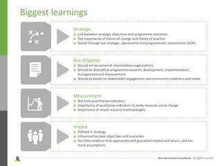 Next Generation Consultants - All rights reserved
Biggest learnings
Strategic
Link between strategic objectives and programme outcomes
The importance of theory of change and theory of practice
Tested through our strategic, operational and programmatic assessments (SOP)
Due diligence
Should not be aimed at intermediary organisations
Should be directed at programme research, development, implementation,
management and measurement
Should be based on stakeholder engagement and community readiness and needs
Measurement
Not only quantitative indicators
Importance of qualitative indicators to really measure social change
Importance of mixed research methodologies
Impact
Defined in strategy
Influenced by clear objectives and outcomes
Too little evidence that approaches will guarantee impact and return, and too
many assumptions
 
