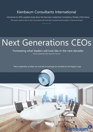 Kienbaum Consultants International
Introduces its 2016 updated study about the Executive Leadership Competency Models of the future
Next Generations CEOs
Foreseeing what leaders will look like in the next decades
and the Leadership skills required at the top
“New Leadership” profiles are and will increasingly be dictated by the Digital surge
(This study is based on face-to-face conversations with more than a hundred business leaders in France and Europe)
 