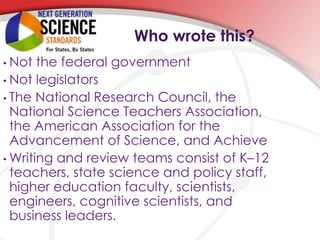 •                    Who wrote this?
• Not the federal government
• Not legislators
• The National Research Council, the
  National Science Teachers Association,
  the American Association for the
  Advancement of Science, and Achieve
• Writing and review teams consist of K–12
  teachers, state science and policy staff,
  higher education faculty, scientists,
  engineers, cognitive scientists, and
  business leaders.
 