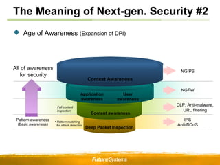 The Meaning of Next-gen. Security #2
 Age of Awareness (Expansion of DPI)




All of awareness                                                          NGIPS
   for security
                                              Context Awareness

                                                                          NGFW
                                         Application          User
                                         awareness          awareness
                     • Full content
                                                                        DLP, Anti-malware,
                       inspection                                         URL filtering
                                                Content awareness
 Pattern awareness   • Pattern matching
                                                                           IPS
 (Basic awareness)     for attack detection                             Anti-DDoS
                                              Deep Packet Inspection
 
