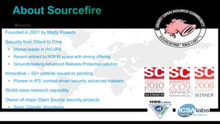 Mission:
Founded in 2001 by Marty Roesch
Security from Cloud to Core
• Market leader in (NG)IPS
• Recent entrant to NGFW space with strong offering
• Groundbreaking Advanced Malware Protection solution
Innovative – 52+ patents issued or pending
• Pioneer in IPS, context-driven security, advanced malware
World-class research capability
Owner of major Open Source security projects
• Snort, ClamAV, Razorback
 