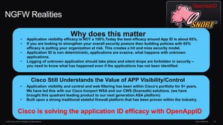 © 2013 Cisco and/or its affiliates. All rights reserved. Cisco Confidential 19
Why does this matter
• Application visibility efficacy is NOT a 100%.Today the best efficacy around App ID is about 65%.
• If you are looking to strengthen your overall security posture then building policies with 65%
efficacy is putting your organization at risk. This creates a hit and miss security model.
• Application ID is non deterministic, applications are evasive, what happens with unknown
applications.
• Logging of unknown application should take place and silent drops are forbidden in security –
you need to know what has happened even if the applications has not been identified
Cisco Still Understands the Value of APP Visibility/Control
• Application visibility and control and web filtering has been within Cisco’s portfolio for 5+ years.
We have led this with our Cisco Ironport WSA and our CWS (Scansafe) solutions. (we have
brought this quadrant leading product to our next generation ASA platform)
• Built upon a strong traditional stateful firewall platform that has been proven within the industry.
Cisco is solving the application ID efficacy with OpenAppID
NGFW Realities
OpenAppID
 