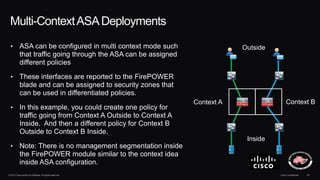 © 2013 Cisco and/or its affiliates. All rights reserved. Cisco Confidential 38
Multi-ContextASADeployments
• ASA can be configured in multi context mode such
that traffic going through the ASA can be assigned
different policies
• These interfaces are reported to the FirePOWER
blade and can be assigned to security zones that
can be used in differentiated policies.
• In this example, you could create one policy for
traffic going from Context A Outside to Context A
Inside. And then a different policy for Context B
Outside to Context B Inside.
• Note: There is no management segmentation inside
the FirePOWER module similar to the context idea
inside ASA configuration.
Context A Context B
Outside
Inside
 