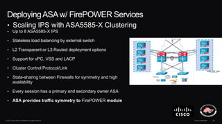 © 2013 Cisco and/or its affiliates. All rights reserved. Cisco Confidential 40
DeployingASAw/ FirePOWER Services
• Up to 8 ASA5585-X IPS
• Stateless load balancing by external switch
• L2 Transparent or L3 Routed deployment options
• Support for vPC, VSS and LACP
• Cluster Control Protocol/Link
• State-sharing between Firewalls for symmetry and high
availability
• Every session has a primary and secondary owner ASA
• ASA provides traffic symmetry to FirePOWER module
• Scaling IPS with ASA5585-X Clustering
 
