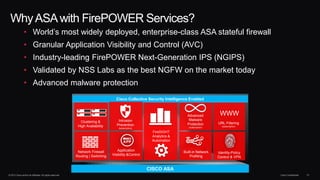© 2013 Cisco and/or its affiliates. All rights reserved. Cisco Confidential 41
WhyASAwith FirePOWER Services?
• World’s most widely deployed, enterprise-class ASA stateful firewall
• Granular Application Visibility and Control (AVC)
• Industry-leading FirePOWER Next-Generation IPS (NGIPS)
• Validated by NSS Labs as the best NGFW on the market today
• Advanced malware protection
CISCO ASA
Identity-Policy
Control & VPN
URL Filtering
(subscription)
FireSIGHT
Analytics &
Automation
Advanced
Malware
Protection
(subscription)
Application
Visibility &Control
Network Firewall
Routing | Switching
Clustering &
High Availability
WWW
Cisco Collective Security Intelligence Enabled
Built-in Network
Profiling
Intrusion
Prevention
(subscription)
 