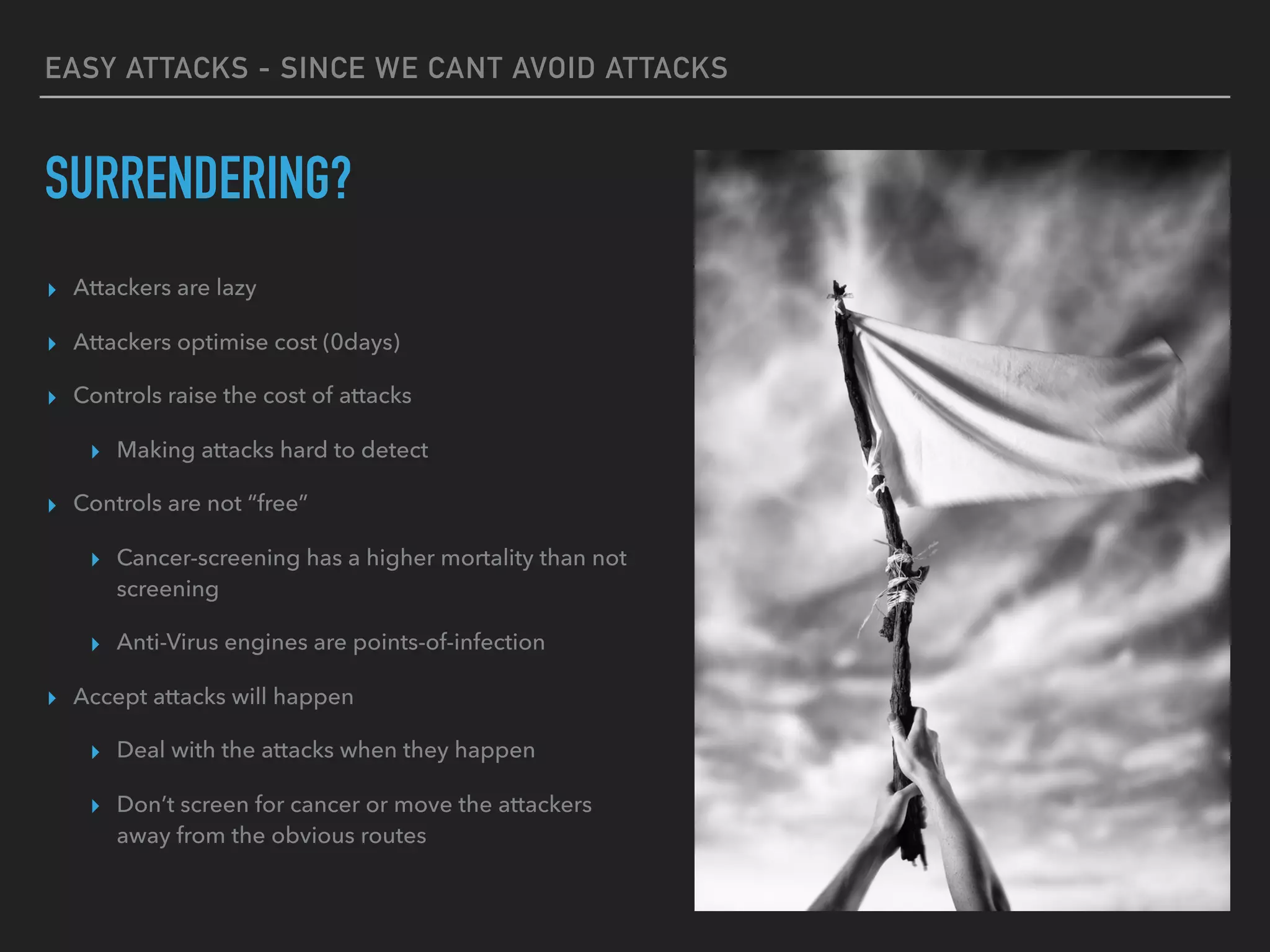 EASY ATTACKS - SINCE WE CANT AVOID ATTACKS
SURRENDERING?
▸ Attackers are lazy
▸ Attackers optimise cost (0days)
▸ Controls raise the cost of attacks
▸ Making attacks hard to detect
▸ Controls are not “free”
▸ Cancer-screening has a higher mortality than not
screening
▸ Anti-Virus engines are points-of-infection
▸ Accept attacks will happen
▸ Deal with the attacks when they happen
▸ Don’t screen for cancer or move the attackers
away from the obvious routes
 