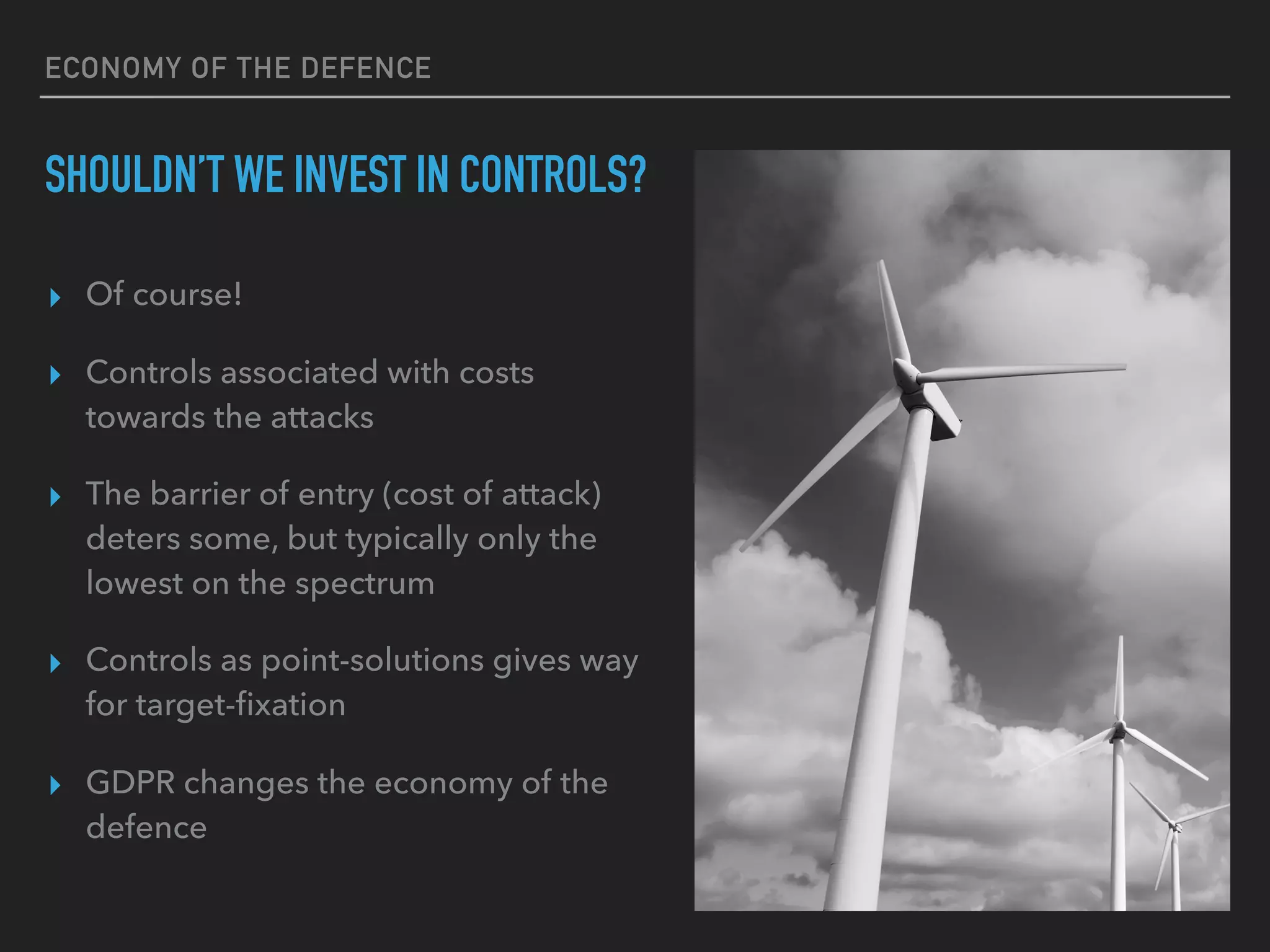 ECONOMY OF THE DEFENCE
SHOULDN’T WE INVEST IN CONTROLS?
▸ Of course!
▸ Controls associated with costs
towards the attacks
▸ The barrier of entry (cost of attack)
deters some, but typically only the
lowest on the spectrum
▸ Controls as point-solutions gives way
for target-ﬁxation
▸ GDPR changes the economy of the
defence
 