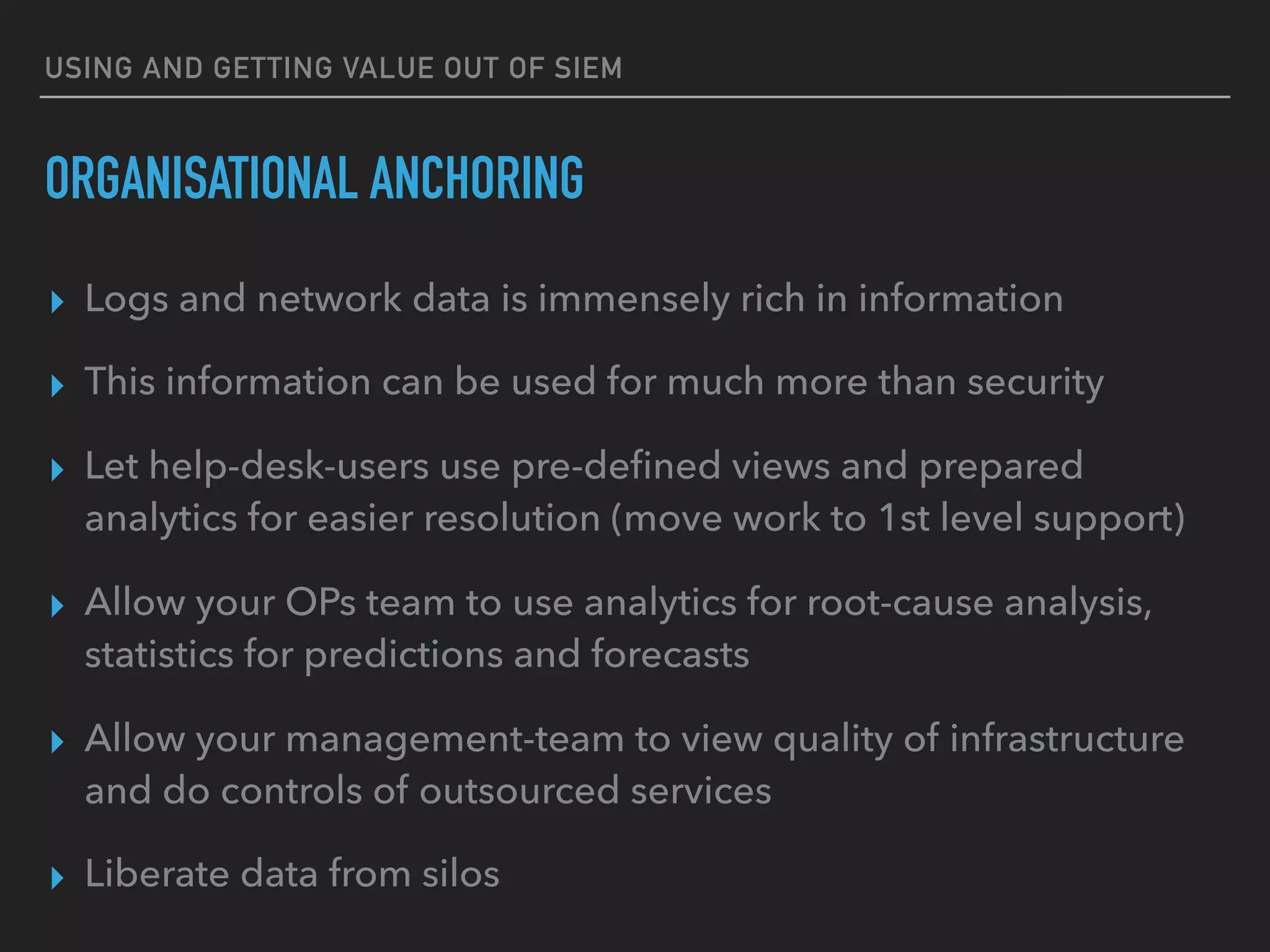 USING AND GETTING VALUE OUT OF SIEM
ORGANISATIONAL ANCHORING
▸ Logs and network data is immensely rich in information
▸ This information can be used for much more than security
▸ Let help-desk-users use pre-deﬁned views and prepared
analytics for easier resolution (move work to 1st level support)
▸ Allow your OPs team to use analytics for root-cause analysis,
statistics for predictions and forecasts
▸ Allow your management-team to view quality of infrastructure
and do controls of outsourced services
▸ Liberate data from silos
 