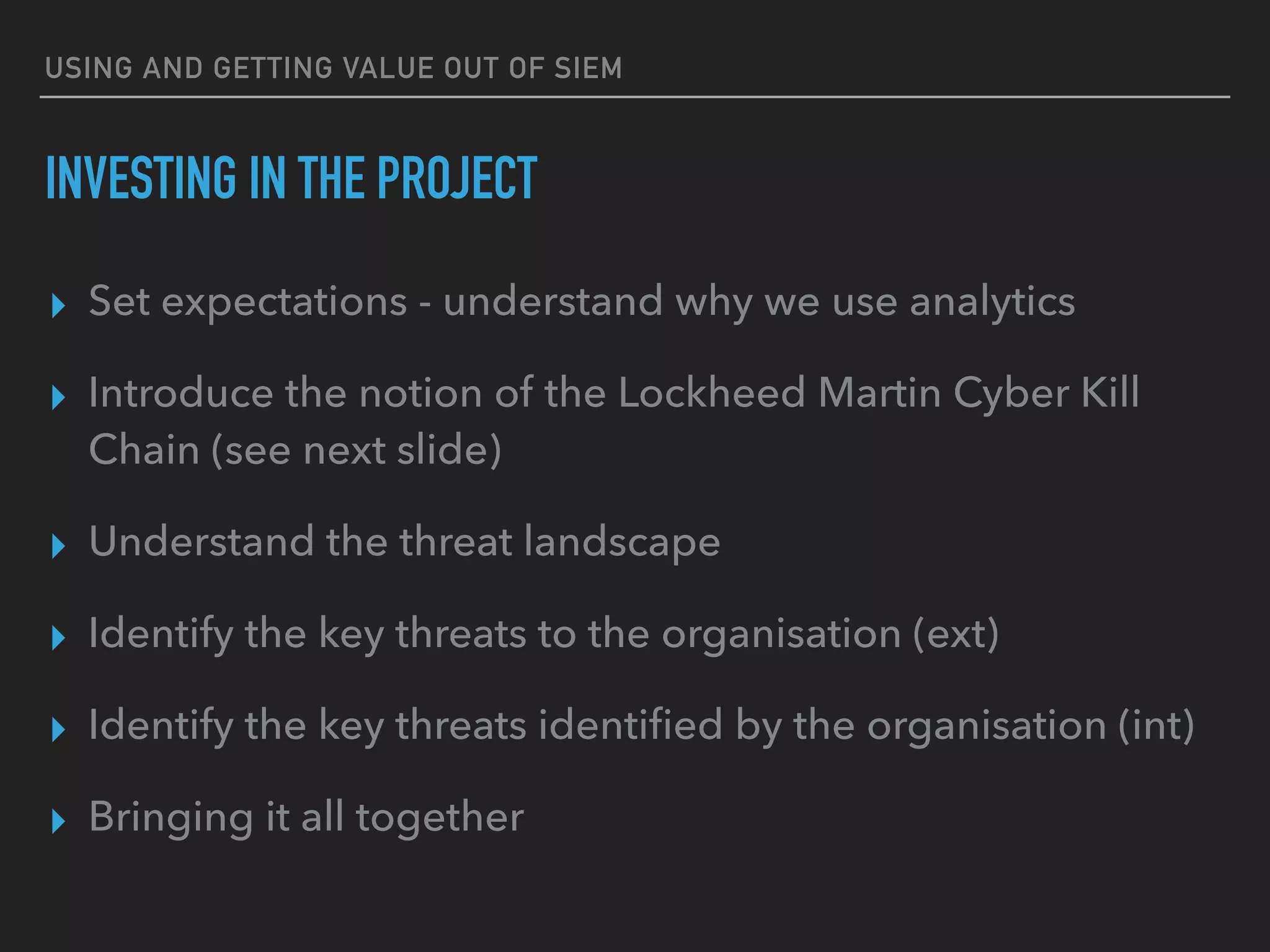 USING AND GETTING VALUE OUT OF SIEM
INVESTING IN THE PROJECT
▸ Set expectations - understand why we use analytics
▸ Introduce the notion of the Lockheed Martin Cyber Kill
Chain (see next slide)
▸ Understand the threat landscape
▸ Identify the key threats to the organisation (ext)
▸ Identify the key threats identiﬁed by the organisation (int)
▸ Bringing it all together
 