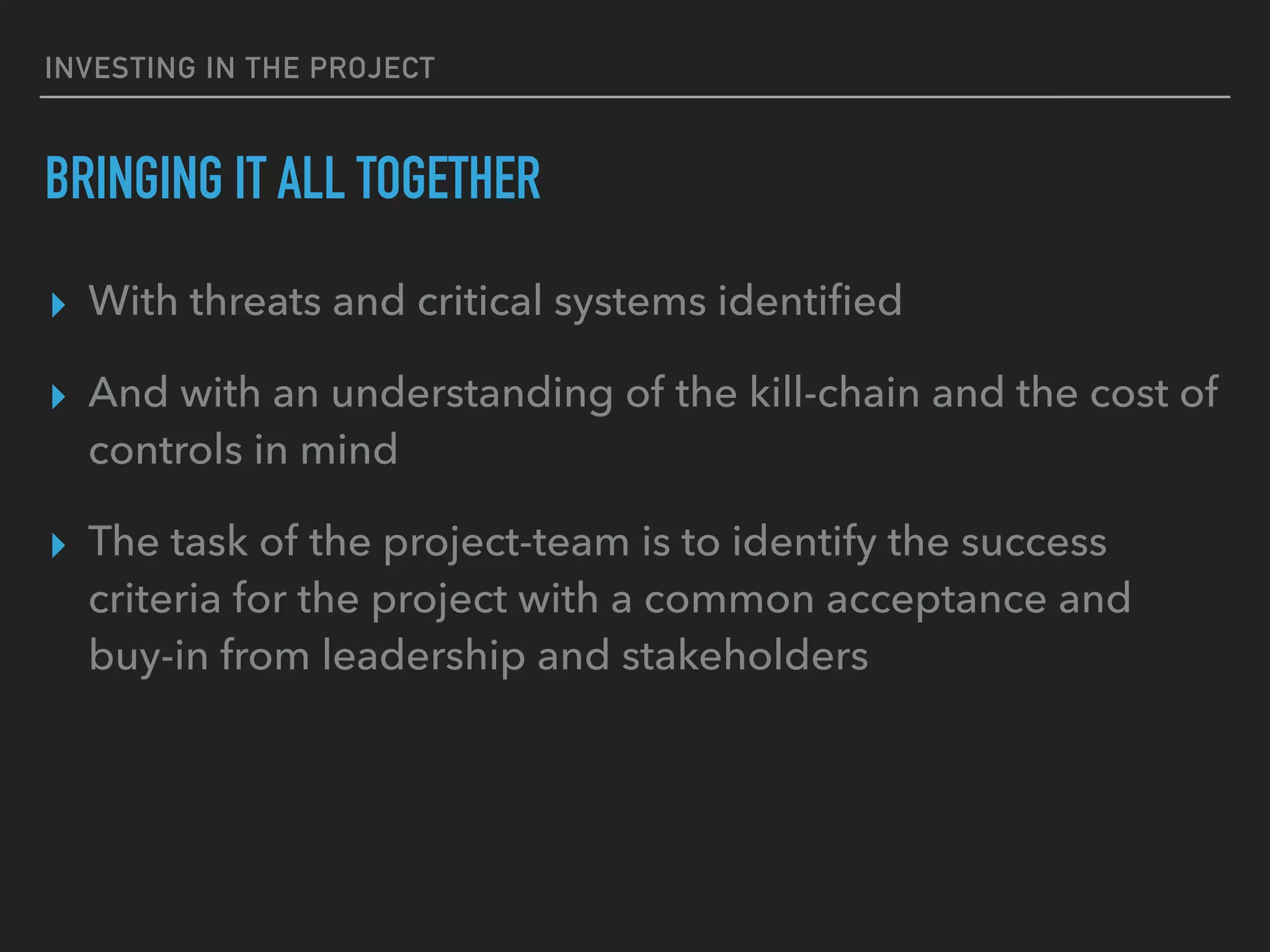 INVESTING IN THE PROJECT
BRINGING IT ALL TOGETHER
▸ With threats and critical systems identiﬁed
▸ And with an understanding of the kill-chain and the cost of
controls in mind
▸ The task of the project-team is to identify the success
criteria for the project with a common acceptance and
buy-in from leadership and stakeholders
 