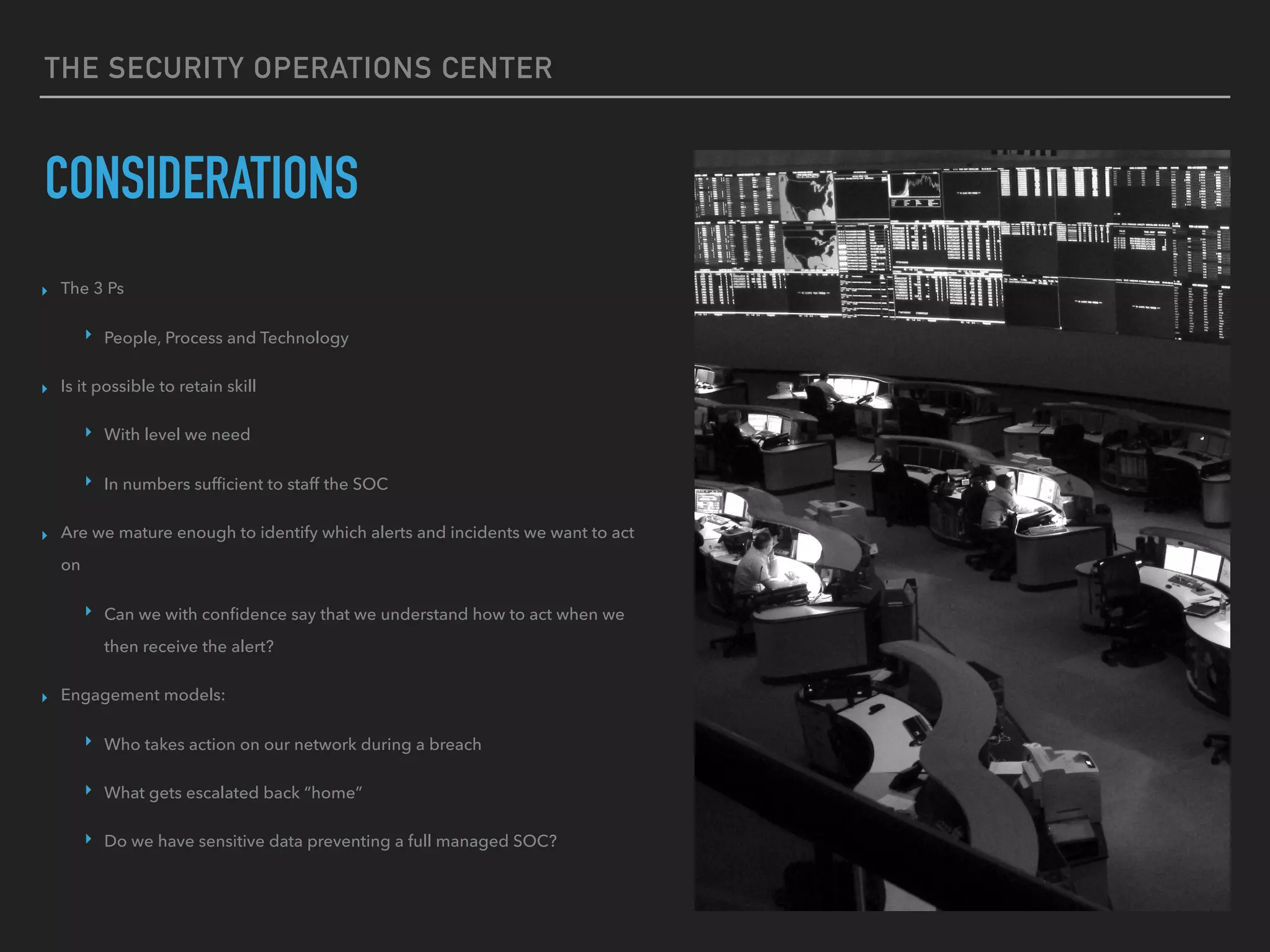 THE SECURITY OPERATIONS CENTER
CONSIDERATIONS
▸ The 3 Ps
▸ People, Process and Technology
▸ Is it possible to retain skill
▸ With level we need
▸ In numbers sufﬁcient to staff the SOC
▸ Are we mature enough to identify which alerts and incidents we want to act
on
▸ Can we with conﬁdence say that we understand how to act when we
then receive the alert?
▸ Engagement models:
▸ Who takes action on our network during a breach
▸ What gets escalated back “home”
▸ Do we have sensitive data preventing a full managed SOC?
 