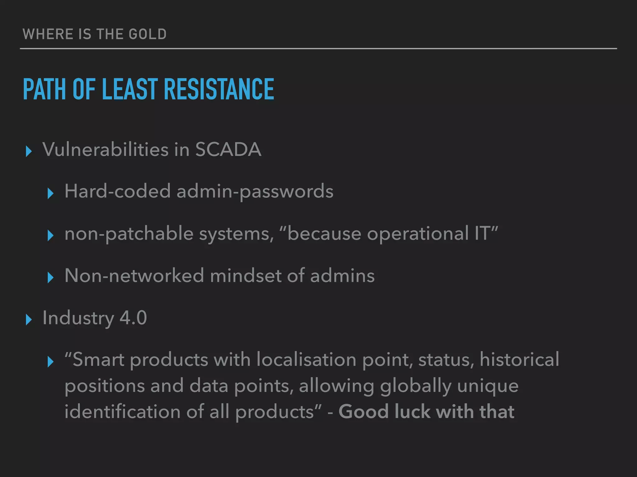 WHERE IS THE GOLD
PATH OF LEAST RESISTANCE
▸ Vulnerabilities in SCADA
▸ Hard-coded admin-passwords
▸ non-patchable systems, “because operational IT”
▸ Non-networked mindset of admins
▸ Industry 4.0
▸ “Smart products with localisation point, status, historical
positions and data points, allowing globally unique
identiﬁcation of all products” - Good luck with that
 