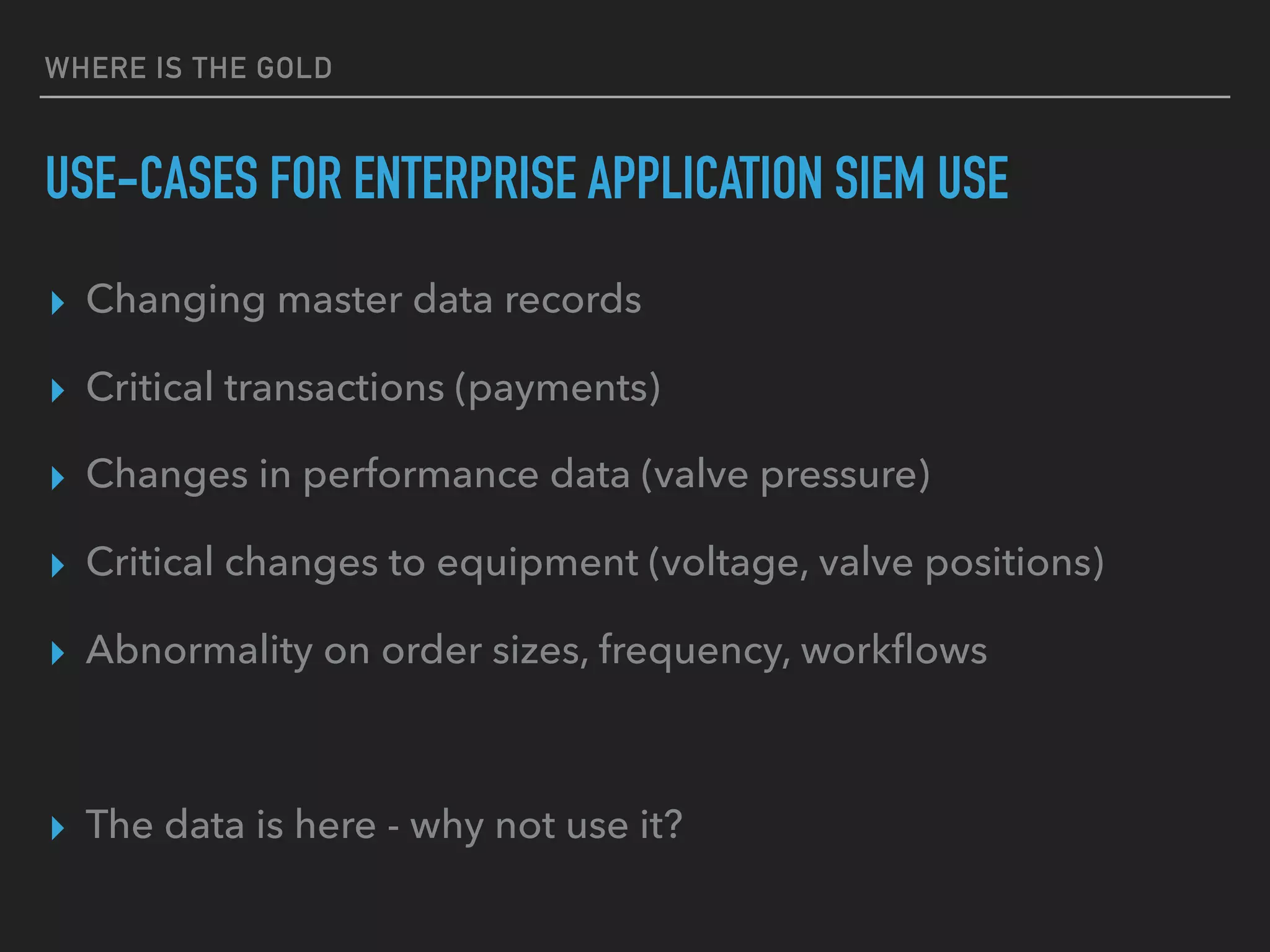 WHERE IS THE GOLD
USE-CASES FOR ENTERPRISE APPLICATION SIEM USE
▸ Changing master data records
▸ Critical transactions (payments)
▸ Changes in performance data (valve pressure)
▸ Critical changes to equipment (voltage, valve positions)
▸ Abnormality on order sizes, frequency, workﬂows
▸ The data is here - why not use it?
 