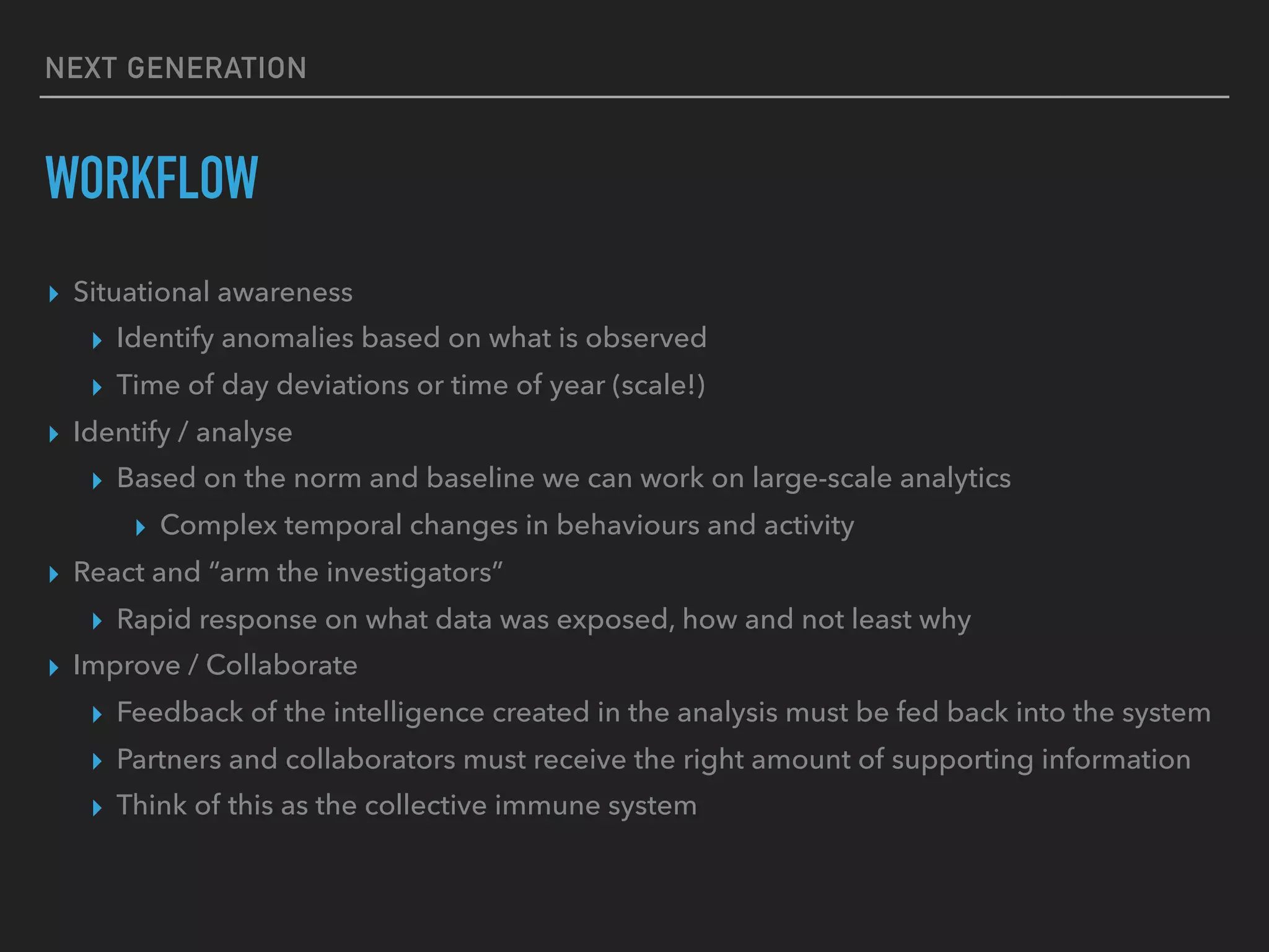 NEXT GENERATION
WORKFLOW
▸ Situational awareness
▸ Identify anomalies based on what is observed
▸ Time of day deviations or time of year (scale!)
▸ Identify / analyse
▸ Based on the norm and baseline we can work on large-scale analytics
▸ Complex temporal changes in behaviours and activity
▸ React and “arm the investigators”
▸ Rapid response on what data was exposed, how and not least why
▸ Improve / Collaborate
▸ Feedback of the intelligence created in the analysis must be fed back into the system
▸ Partners and collaborators must receive the right amount of supporting information
▸ Think of this as the collective immune system
 