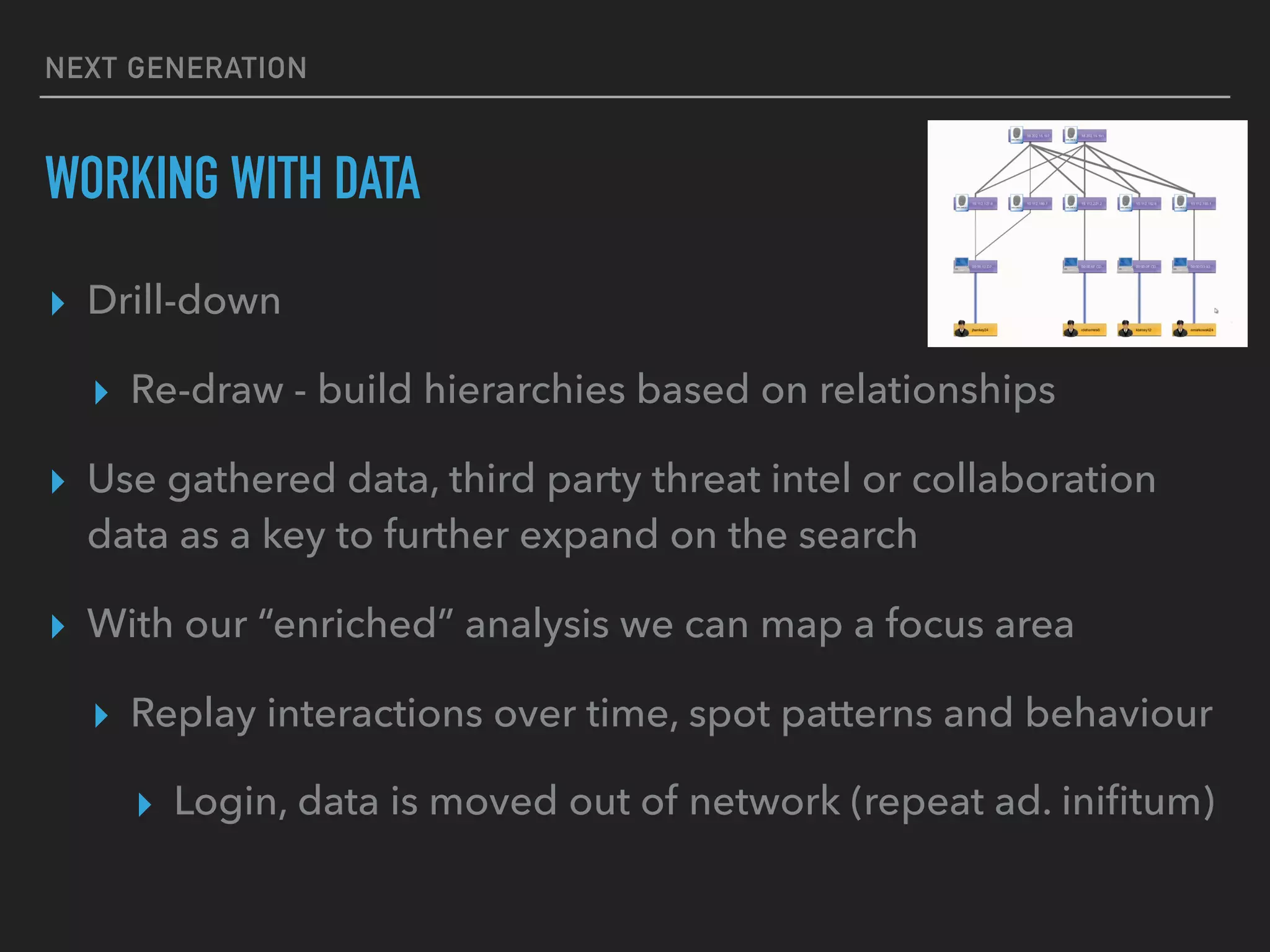 NEXT GENERATION
WORKING WITH DATA
▸ Drill-down
▸ Re-draw - build hierarchies based on relationships
▸ Use gathered data, third party threat intel or collaboration
data as a key to further expand on the search
▸ With our “enriched” analysis we can map a focus area
▸ Replay interactions over time, spot patterns and behaviour
▸ Login, data is moved out of network (repeat ad. iniﬁtum)
 