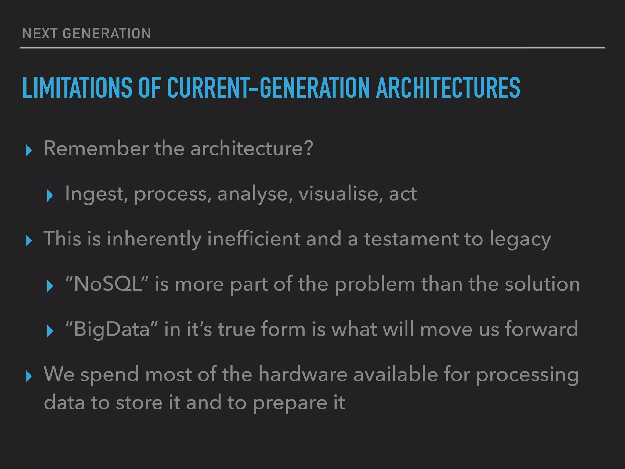NEXT GENERATION
LIMITATIONS OF CURRENT-GENERATION ARCHITECTURES
▸ Remember the architecture?
▸ Ingest, process, analyse, visualise, act
▸ This is inherently inefﬁcient and a testament to legacy
▸ “NoSQL” is more part of the problem than the solution
▸ “BigData” in it’s true form is what will move us forward
▸ We spend most of the hardware available for processing
data to store it and to prepare it
 