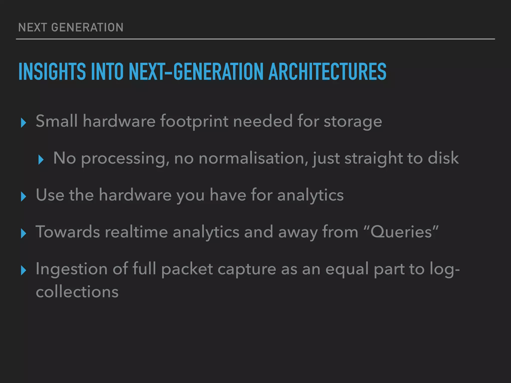 NEXT GENERATION
INSIGHTS INTO NEXT-GENERATION ARCHITECTURES
▸ Small hardware footprint needed for storage
▸ No processing, no normalisation, just straight to disk
▸ Use the hardware you have for analytics
▸ Towards realtime analytics and away from “Queries”
▸ Ingestion of full packet capture as an equal part to log-
collections
 