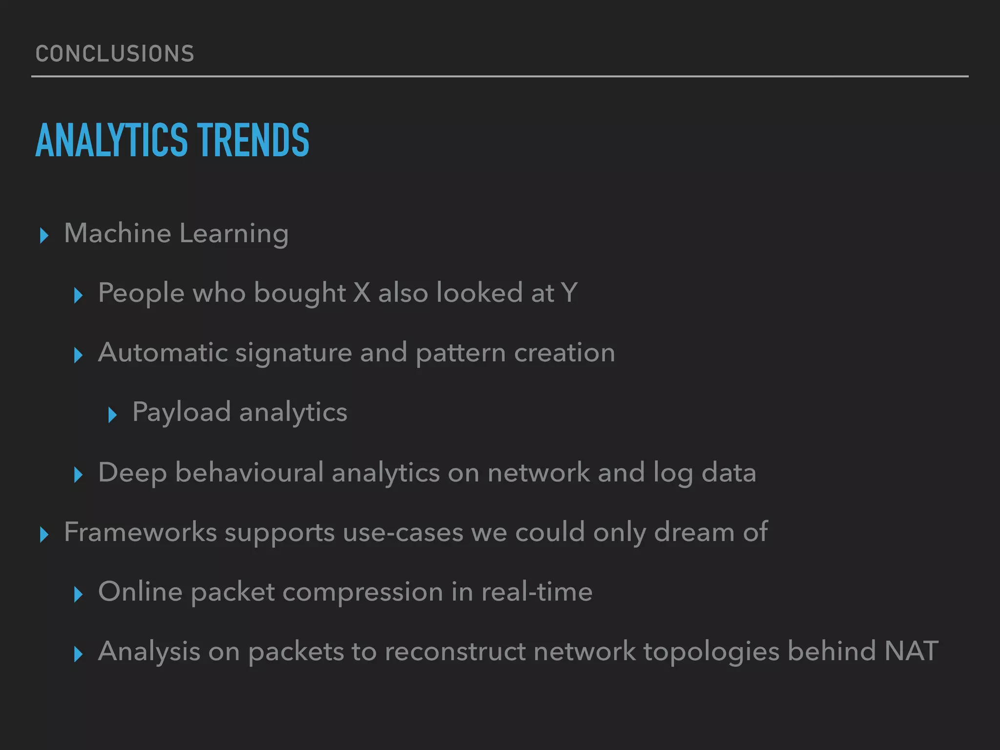 CONCLUSIONS
ANALYTICS TRENDS
▸ Machine Learning
▸ People who bought X also looked at Y
▸ Automatic signature and pattern creation
▸ Payload analytics
▸ Deep behavioural analytics on network and log data
▸ Frameworks supports use-cases we could only dream of
▸ Online packet compression in real-time
▸ Analysis on packets to reconstruct network topologies behind NAT
 