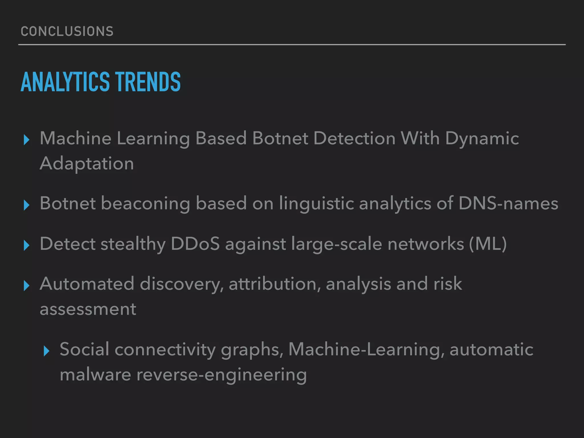 CONCLUSIONS
ANALYTICS TRENDS
▸ Machine Learning Based Botnet Detection With Dynamic
Adaptation
▸ Botnet beaconing based on linguistic analytics of DNS-names
▸ Detect stealthy DDoS against large-scale networks (ML)
▸ Automated discovery, attribution, analysis and risk
assessment
▸ Social connectivity graphs, Machine-Learning, automatic
malware reverse-engineering
 