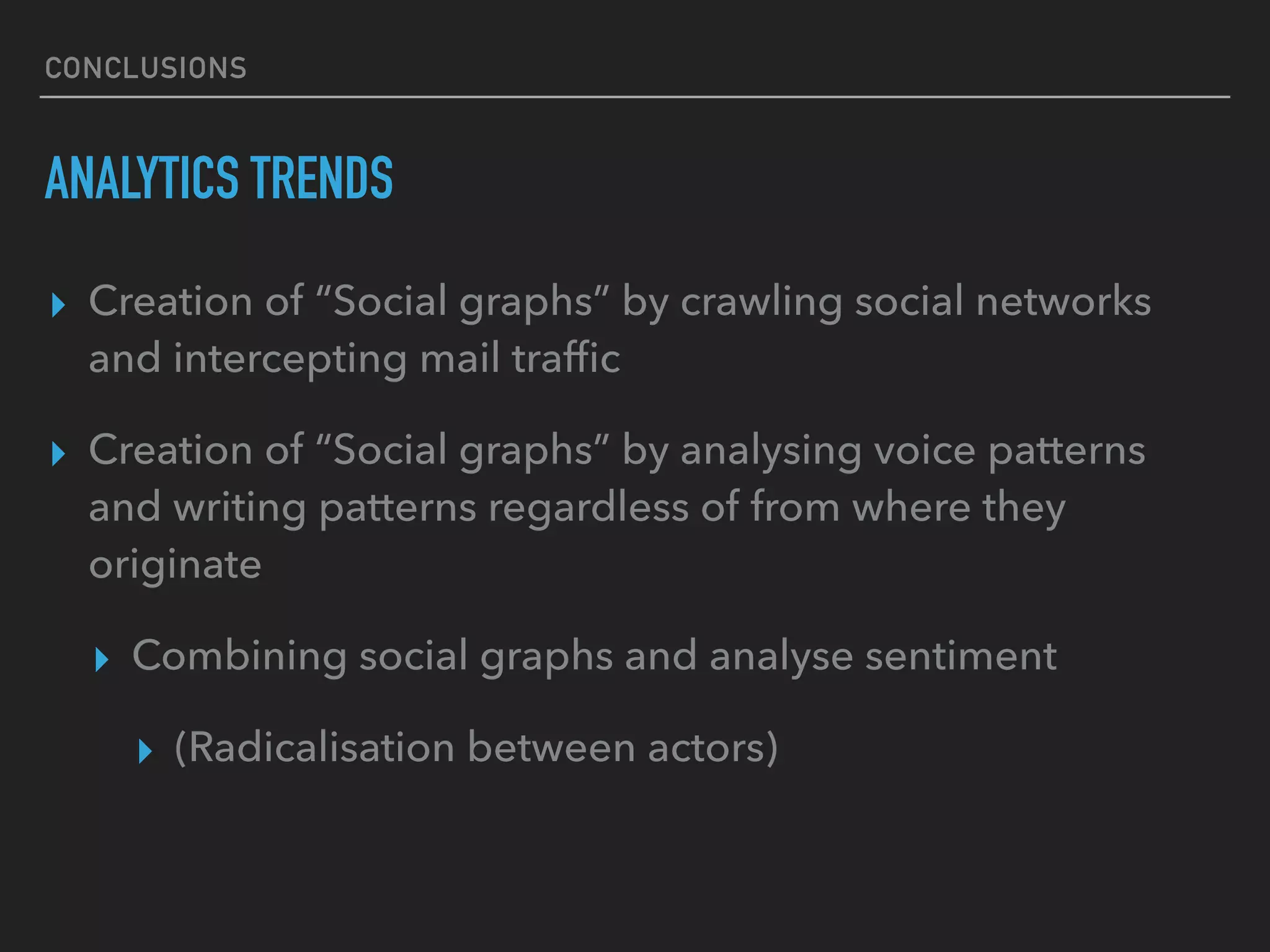 CONCLUSIONS
ANALYTICS TRENDS
▸ Creation of “Social graphs” by crawling social networks
and intercepting mail trafﬁc
▸ Creation of “Social graphs” by analysing voice patterns
and writing patterns regardless of from where they
originate
▸ Combining social graphs and analyse sentiment
▸ (Radicalisation between actors)
 