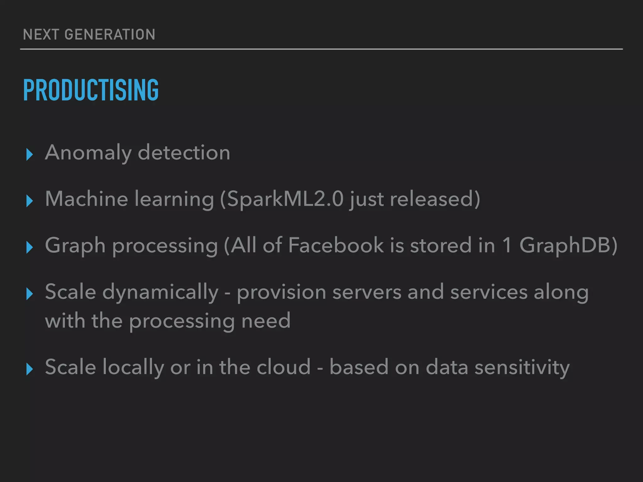NEXT GENERATION
PRODUCTISING
▸ Anomaly detection
▸ Machine learning (SparkML2.0 just released)
▸ Graph processing (All of Facebook is stored in 1 GraphDB)
▸ Scale dynamically - provision servers and services along
with the processing need
▸ Scale locally or in the cloud - based on data sensitivity
 