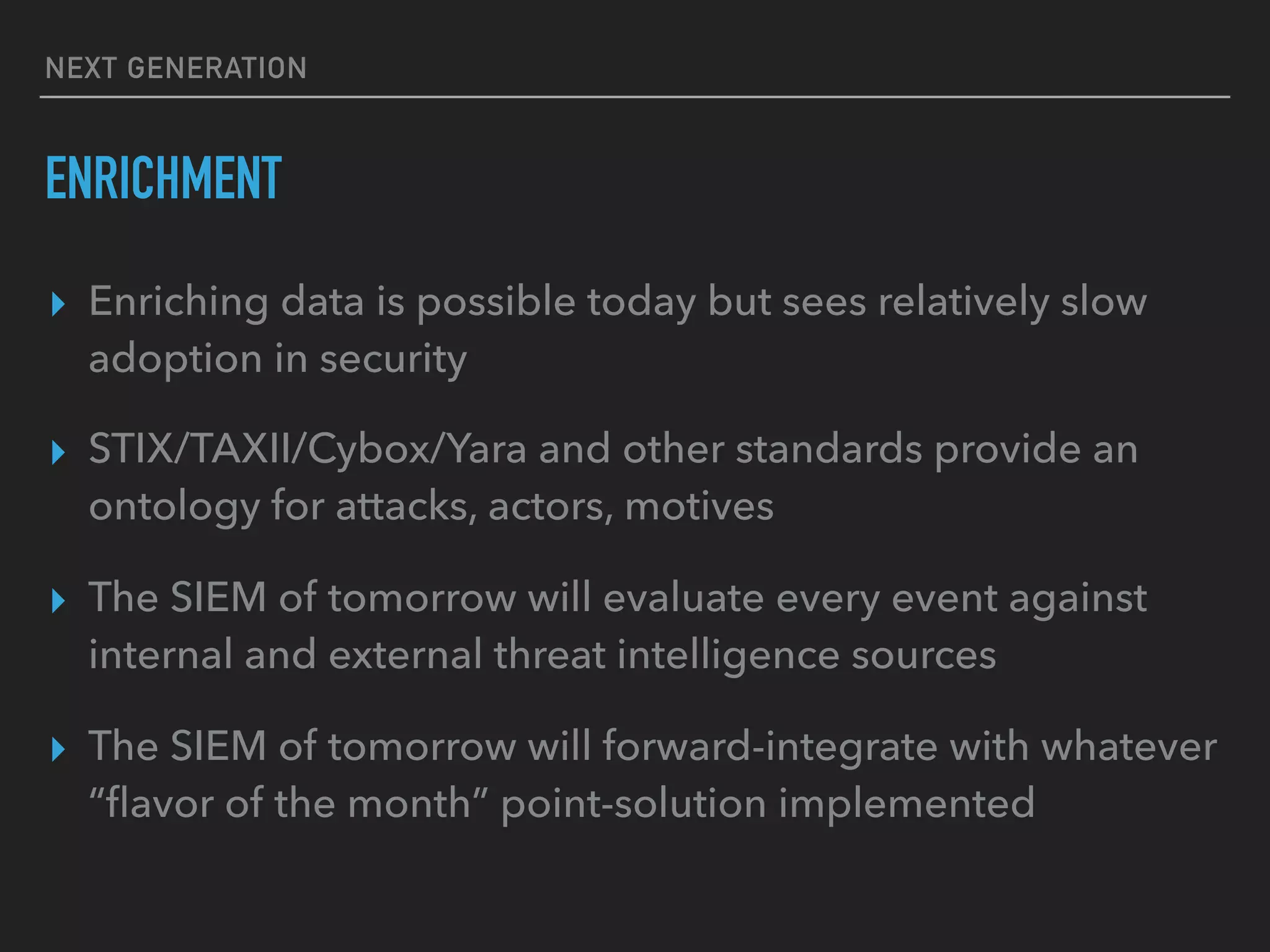NEXT GENERATION
ENRICHMENT
▸ Enriching data is possible today but sees relatively slow
adoption in security
▸ STIX/TAXII/Cybox/Yara and other standards provide an
ontology for attacks, actors, motives
▸ The SIEM of tomorrow will evaluate every event against
internal and external threat intelligence sources
▸ The SIEM of tomorrow will forward-integrate with whatever
“ﬂavor of the month” point-solution implemented
 