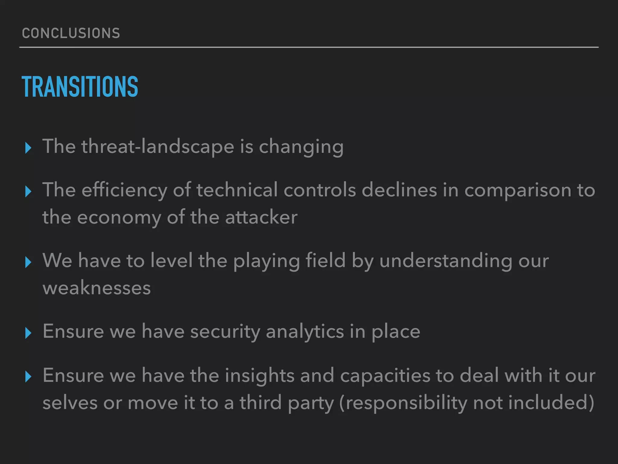 CONCLUSIONS
TRANSITIONS
▸ The threat-landscape is changing
▸ The efﬁciency of technical controls declines in comparison to
the economy of the attacker
▸ We have to level the playing ﬁeld by understanding our
weaknesses
▸ Ensure we have security analytics in place
▸ Ensure we have the insights and capacities to deal with it our
selves or move it to a third party (responsibility not included)
 