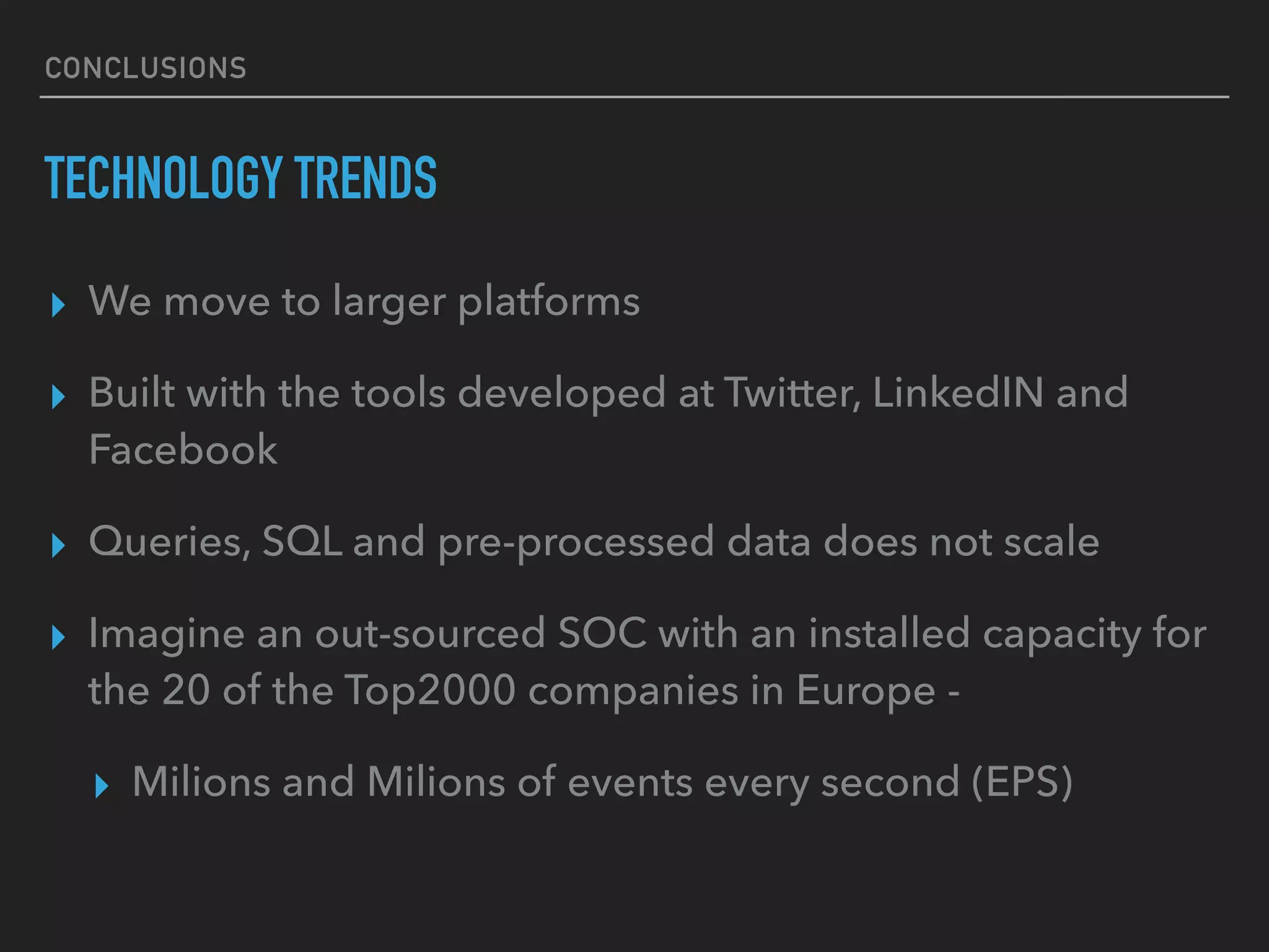 CONCLUSIONS
TECHNOLOGY TRENDS
▸ We move to larger platforms
▸ Built with the tools developed at Twitter, LinkedIN and
Facebook
▸ Queries, SQL and pre-processed data does not scale
▸ Imagine an out-sourced SOC with an installed capacity for
the 20 of the Top2000 companies in Europe -
▸ Milions and Milions of events every second (EPS)
 