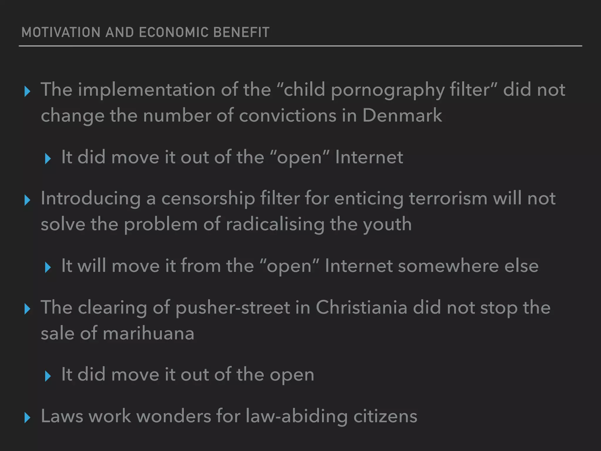 MOTIVATION AND ECONOMIC BENEFIT
▸ The implementation of the “child pornography ﬁlter” did not
change the number of convictions in Denmark
▸ It did move it out of the “open” Internet
▸ Introducing a censorship ﬁlter for enticing terrorism will not
solve the problem of radicalising the youth
▸ It will move it from the “open” Internet somewhere else
▸ The clearing of pusher-street in Christiania did not stop the
sale of marihuana
▸ It did move it out of the open
▸ Laws work wonders for law-abiding citizens
 