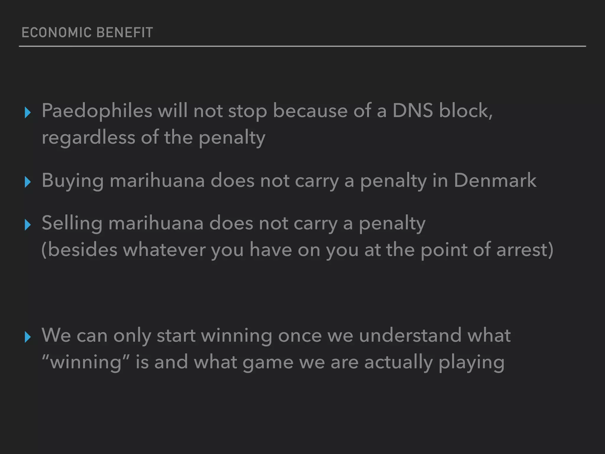 ECONOMIC BENEFIT
▸ Paedophiles will not stop because of a DNS block,
regardless of the penalty
▸ Buying marihuana does not carry a penalty in Denmark
▸ Selling marihuana does not carry a penalty  
(besides whatever you have on you at the point of arrest)
▸ We can only start winning once we understand what
“winning” is and what game we are actually playing
 