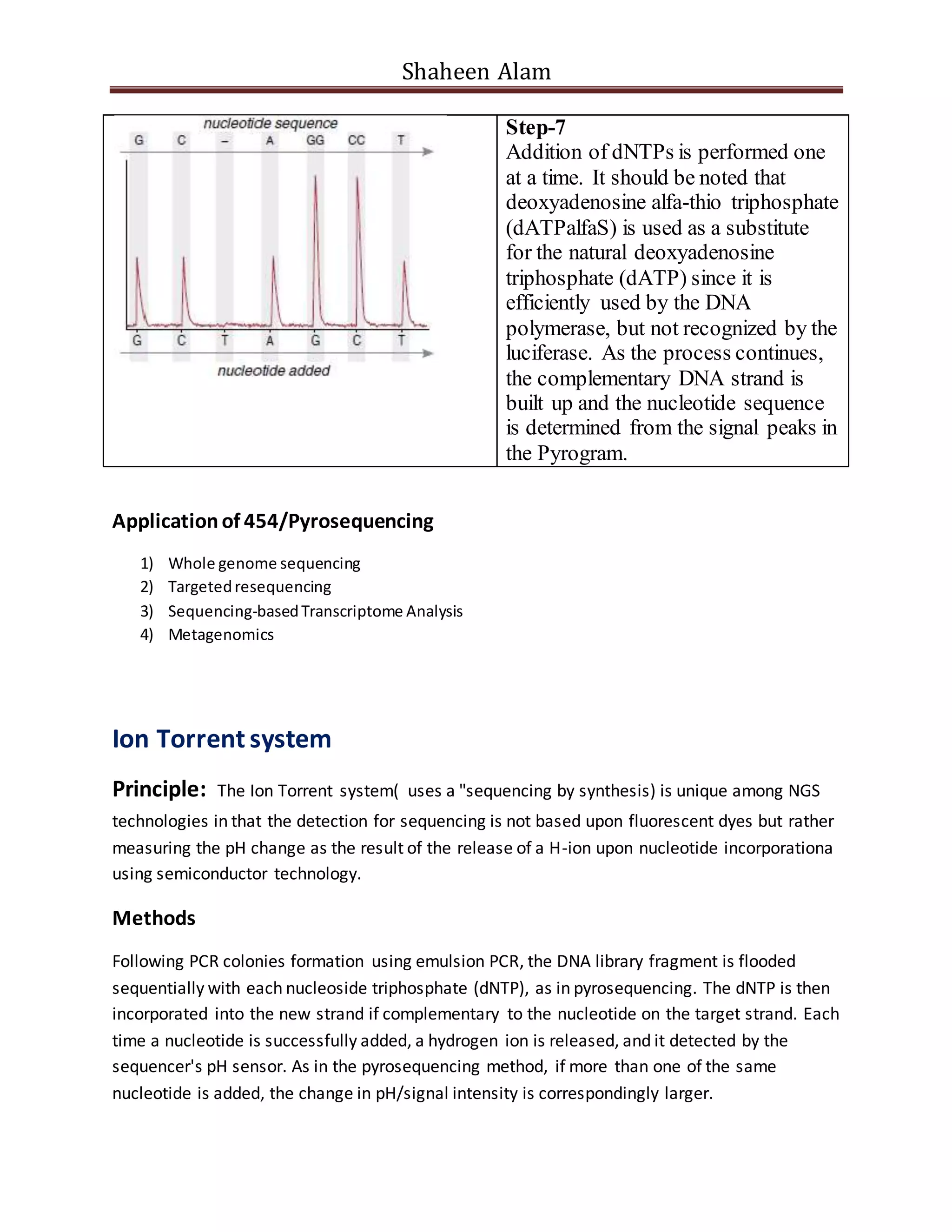 Shaheen Alam
Step-7
Addition of dNTPs is performed one
at a time. It should be noted that
deoxyadenosine alfa-thio triphosphate
(dATPalfaS) is used as a substitute
for the natural deoxyadenosine
triphosphate (dATP) since it is
efficiently used by the DNA
polymerase, but not recognized by the
luciferase. As the process continues,
the complementary DNA strand is
built up and the nucleotide sequence
is determined from the signal peaks in
the Pyrogram.
Applicationof 454/Pyrosequencing
1) Whole genome sequencing
2) Targetedresequencing
3) Sequencing-basedTranscriptome Analysis
4) Metagenomics
Ion Torrent system
Principle: The Ion Torrent system( uses a "sequencing by synthesis) is unique among NGS
technologies in that the detection for sequencing is not based upon fluorescent dyes but rather
measuring the pH change as the result of the release of a H-ion upon nucleotide incorporationa
using semiconductor technology.
Methods
Following PCR colonies formation using emulsion PCR, the DNA library fragment is flooded
sequentially with each nucleoside triphosphate (dNTP), as in pyrosequencing. The dNTP is then
incorporated into the new strand if complementary to the nucleotide on the target strand. Each
time a nucleotide is successfully added, a hydrogen ion is released, and it detected by the
sequencer's pH sensor. As in the pyrosequencing method, if more than one of the same
nucleotide is added, the change in pH/signal intensity is correspondingly larger.
 