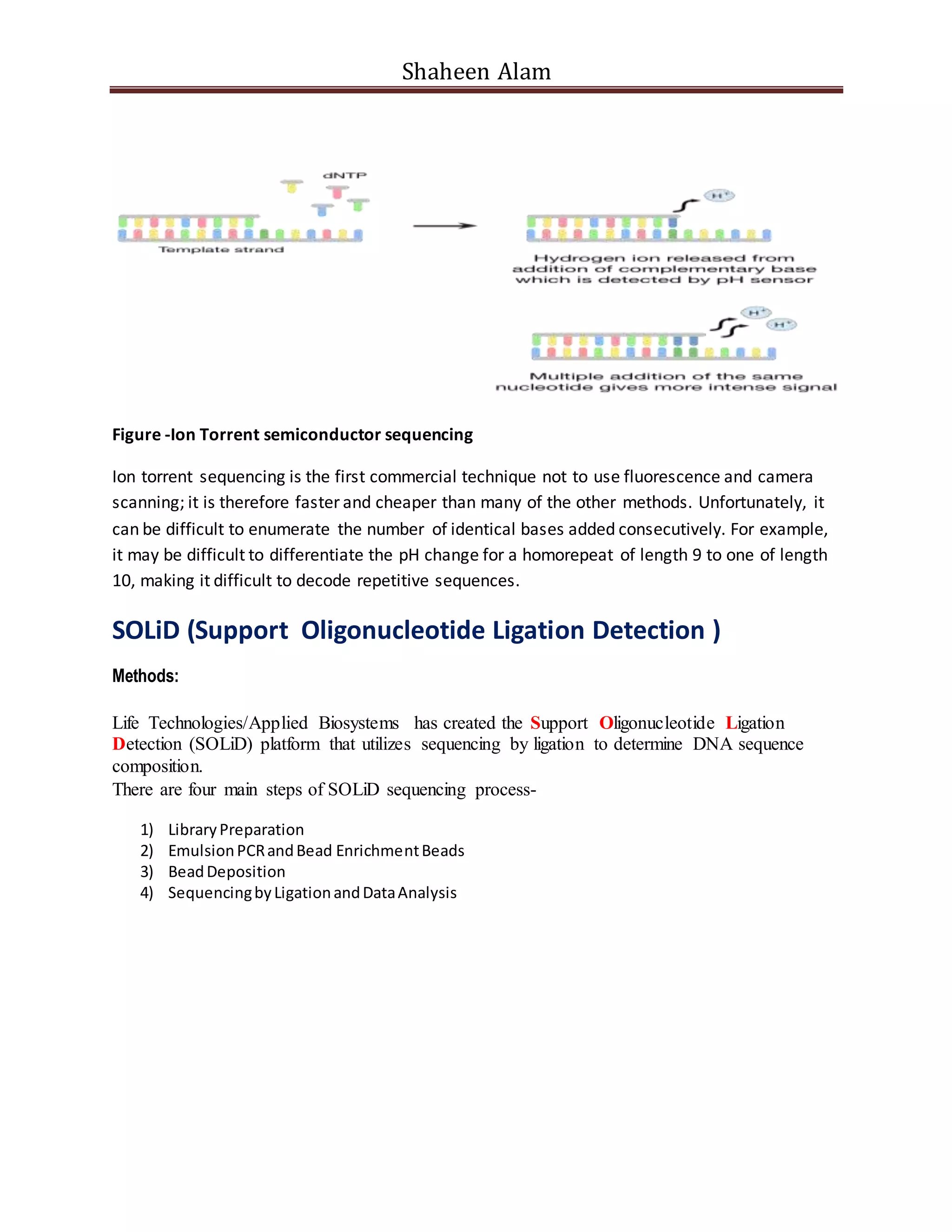 Shaheen Alam
Figure -Ion Torrent semiconductor sequencing
Ion torrent sequencing is the first commercial technique not to use fluorescence and camera
scanning; it is therefore faster and cheaper than many of the other methods. Unfortunately, it
can be difficult to enumerate the number of identical bases added consecutively. For example,
it may be difficult to differentiate the pH change for a homorepeat of length 9 to one of length
10, making it difficult to decode repetitive sequences.
SOLiD (Support Oligonucleotide Ligation Detection )
Methods:
Life Technologies/Applied Biosystems has created the Support Oligonucleotide Ligation
Detection (SOLiD) platform that utilizes sequencing by ligation to determine DNA sequence
composition.
There are four main steps of SOLiD sequencing process-Detection) is comprised of 4 parts.
1) LibraryPreparation
2) EmulsionPCRandBead EnrichmentBeads
3) BeadDeposition
4) SequencingbyLigationandDataAnalysis
 