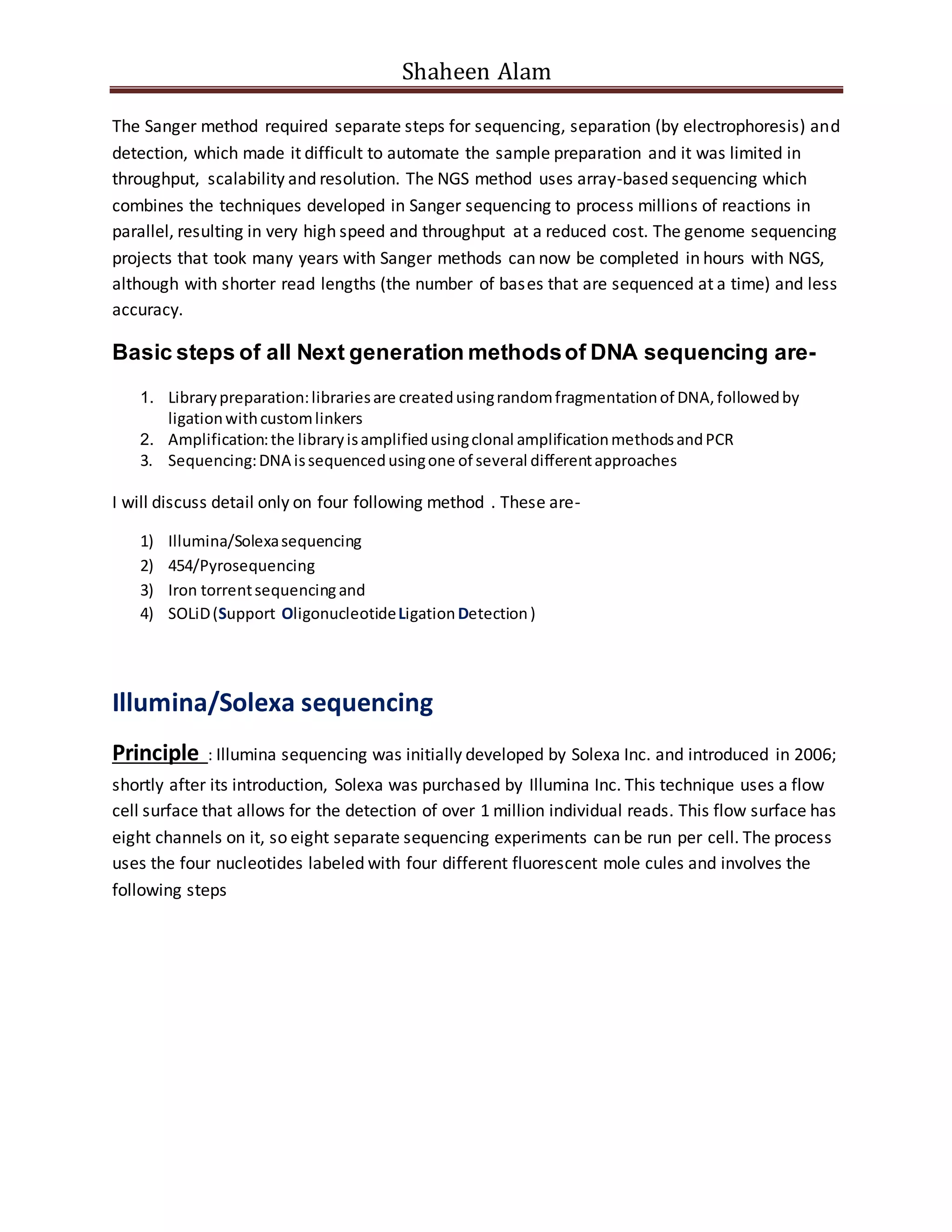 Shaheen Alam
The Sanger method required separate steps for sequencing, separation (by electrophoresis) and
detection, which made it difficult to automate the sample preparation and it was limited in
throughput, scalability and resolution. The NGS method uses array-based sequencing which
combines the techniques developed in Sanger sequencing to process millions of reactions in
parallel, resulting in very high speed and throughput at a reduced cost. The genome sequencing
projects that took many years with Sanger methods can now be completed in hours with NGS,
although with shorter read lengths (the number of bases that are sequenced at a time) and less
accuracy.
Basic steps of all Next generation methodsof DNA sequencing are-
1. Librarypreparation:librariesare createdusingrandomfragmentationof DNA,followedby
ligationwithcustomlinkers
2. Amplification:the libraryisamplifiedusingclonal amplificationmethodsandPCR
3. Sequencing:DNA issequencedusingone of several differentapproaches
I will discuss detail only on four following method . These are-
1) Illumina/Solexasequencing
2) 454/Pyrosequencing
3) Iron torrentsequencingand
4) SOLiD(Support OligonucleotideLigationDetection)
Illumina/Solexa sequencing
Principle : Illumina sequencing was initially developed by Solexa Inc. and introduced in 2006;
shortly after its introduction, Solexa was purchased by Illumina Inc. This technique uses a flow
cell surface that allows for the detection of over 1 million individual reads. This flow surface has
eight channels on it, so eight separate sequencing experiments can be run per cell. The process
uses the four nucleotides labeled with four different fluorescent mole cules and involves the
following steps
 