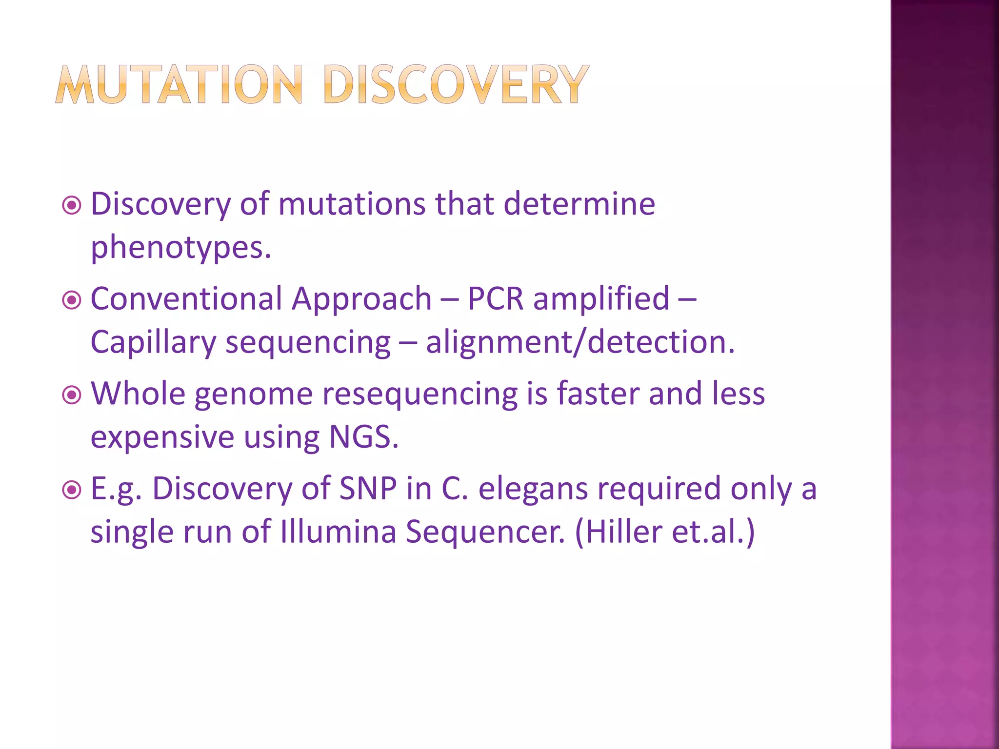  Discovery of mutations that determine
phenotypes.
 Conventional Approach – PCR amplified –
Capillary sequencing – alignment/detection.
 Whole genome resequencing is faster and less
expensive using NGS.
 E.g. Discovery of SNP in C. elegans required only a
single run of Illumina Sequencer. (Hiller et.al.)
 