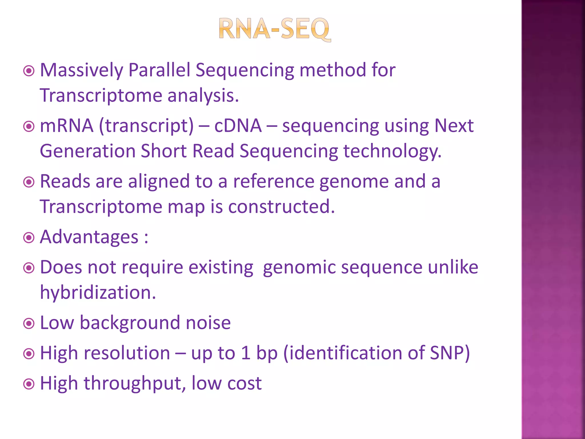  Massively Parallel Sequencing method for
Transcriptome analysis.
 mRNA (transcript) – cDNA – sequencing using Next
Generation Short Read Sequencing technology.
 Reads are aligned to a reference genome and a
Transcriptome map is constructed.
 Advantages :
 Does not require existing genomic sequence unlike
hybridization.
 Low background noise
 High resolution – up to 1 bp (identification of SNP)
 High throughput, low cost
 