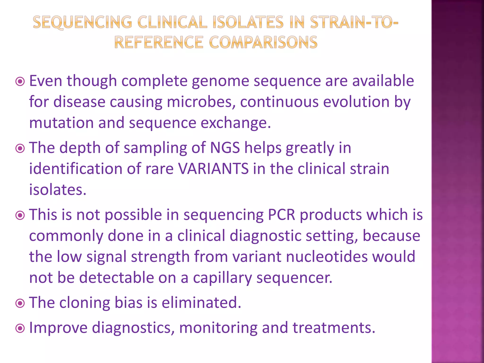  Even though complete genome sequence are available
for disease causing microbes, continuous evolution by
mutation and sequence exchange.
 The depth of sampling of NGS helps greatly in
identification of rare VARIANTS in the clinical strain
isolates.
 This is not possible in sequencing PCR products which is
commonly done in a clinical diagnostic setting, because
the low signal strength from variant nucleotides would
not be detectable on a capillary sequencer.
 The cloning bias is eliminated.
 Improve diagnostics, monitoring and treatments.
 