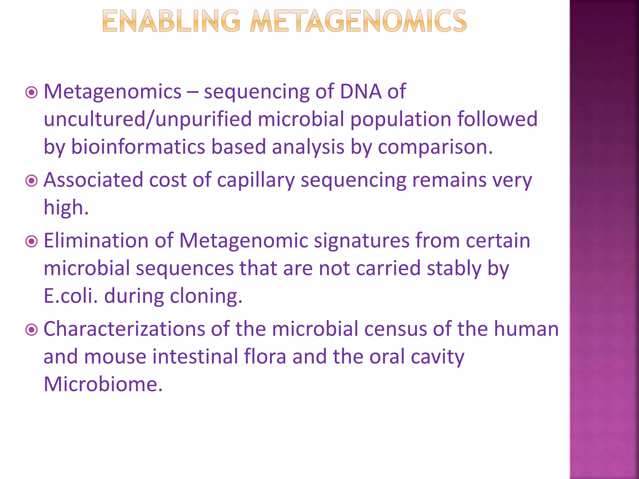  Metagenomics – sequencing of DNA of
uncultured/unpurified microbial population followed
by bioinformatics based analysis by comparison.
 Associated cost of capillary sequencing remains very
high.
 Elimination of Metagenomic signatures from certain
microbial sequences that are not carried stably by
E.coli. during cloning.
 Characterizations of the microbial census of the human
and mouse intestinal flora and the oral cavity
Microbiome.
 