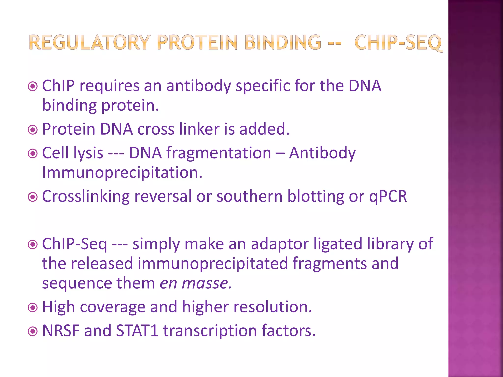  ChIP requires an antibody specific for the DNA
binding protein.
 Protein DNA cross linker is added.
 Cell lysis --- DNA fragmentation – Antibody
Immunoprecipitation.
 Crosslinking reversal or southern blotting or qPCR
 ChIP-Seq --- simply make an adaptor ligated library of
the released immunoprecipitated fragments and
sequence them en masse.
 High coverage and higher resolution.
 NRSF and STAT1 transcription factors.
 
