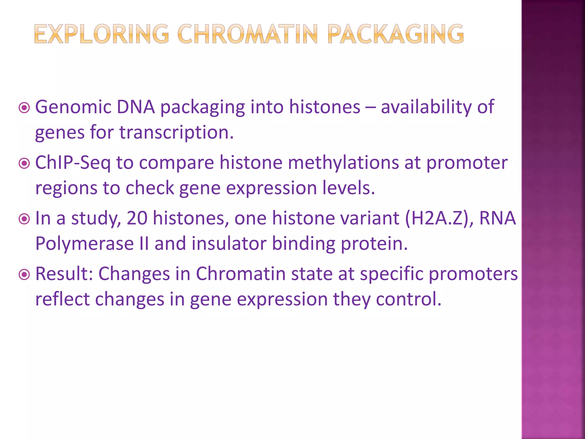  Genomic DNA packaging into histones – availability of
genes for transcription.
 ChIP-Seq to compare histone methylations at promoter
regions to check gene expression levels.
 In a study, 20 histones, one histone variant (H2A.Z), RNA
Polymerase II and insulator binding protein.
 Result: Changes in Chromatin state at specific promoters
reflect changes in gene expression they control.
 