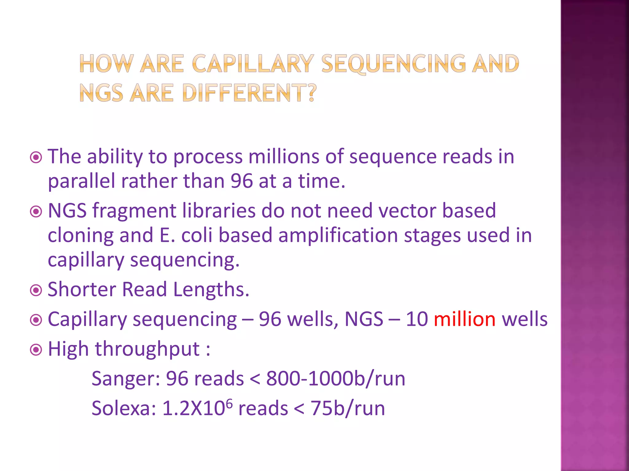  The ability to process millions of sequence reads in
parallel rather than 96 at a time.
 NGS fragment libraries do not need vector based
cloning and E. coli based amplification stages used in
capillary sequencing.
 Shorter Read Lengths.
 Capillary sequencing – 96 wells, NGS – 10 million wells
 High throughput :
Sanger: 96 reads < 800-1000b/run
Solexa: 1.2X106 reads < 75b/run
 