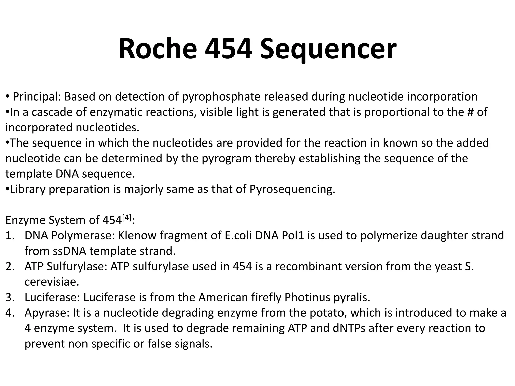 Roche 454 Sequencer
• Principal: Based on detection of pyrophosphate released during nucleotide incorporation
•In a cascade of enzymatic reactions, visible light is generated that is proportional to the # of
incorporated nucleotides.
•The sequence in which the nucleotides are provided for the reaction in known so the added
nucleotide can be determined by the pyrogram thereby establishing the sequence of the
template DNA sequence.
•Library preparation is majorly same as that of Pyrosequencing.
Enzyme System of 454[4]:
1. DNA Polymerase: Klenow fragment of E.coli DNA Pol1 is used to polymerize daughter strand
from ssDNA template strand.
2. ATP Sulfurylase: ATP sulfurylase used in 454 is a recombinant version from the yeast S.
cerevisiae.
3. Luciferase: Luciferase is from the American firefly Photinus pyralis.
4. Apyrase: It is a nucleotide degrading enzyme from the potato, which is introduced to make a
4 enzyme system. It is used to degrade remaining ATP and dNTPs after every reaction to
prevent non specific or false signals.
 