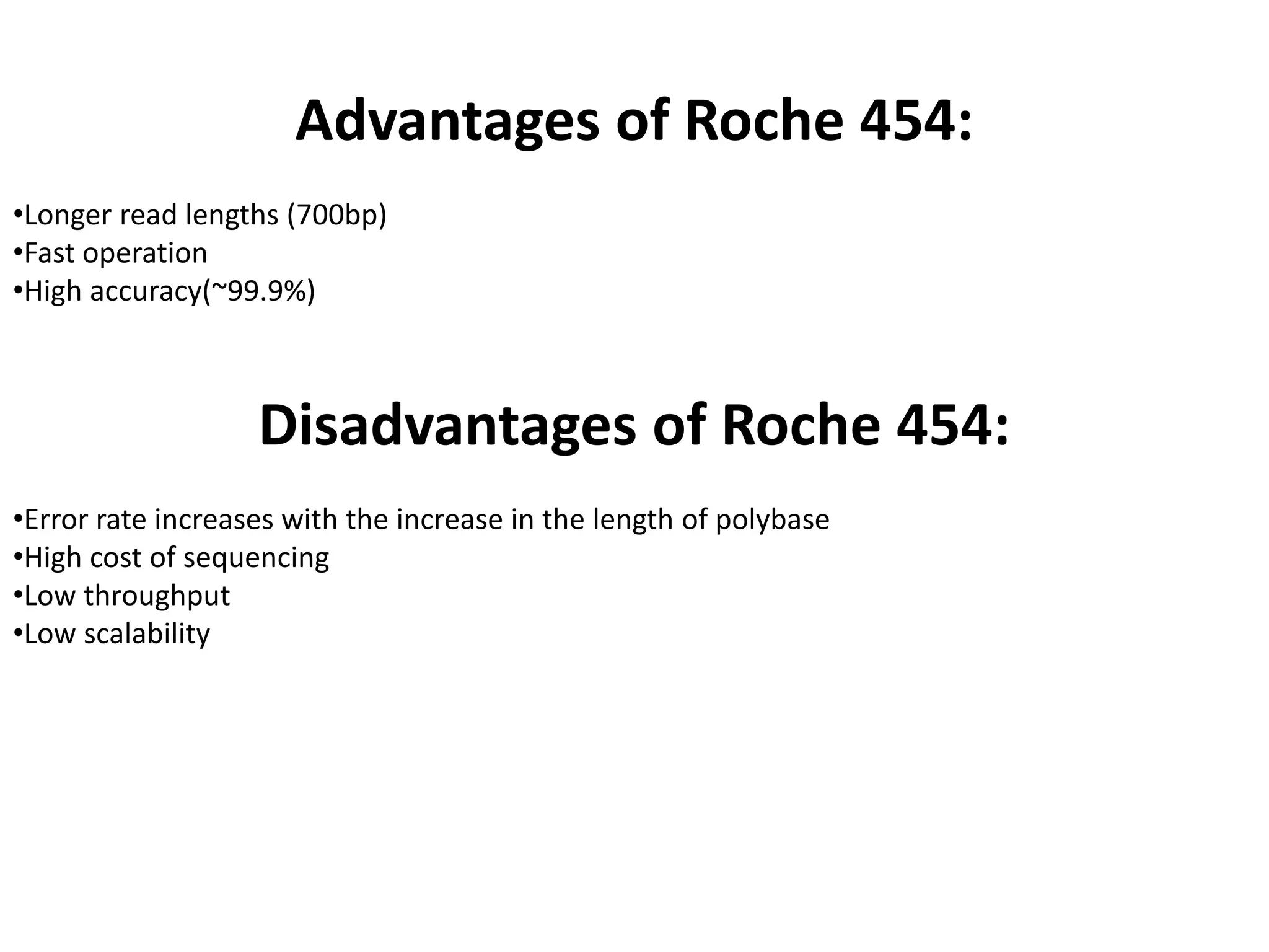Advantages of Roche 454:
•Longer read lengths (700bp)
•Fast operation
•High accuracy(~99.9%)
Disadvantages of Roche 454:
•Error rate increases with the increase in the length of polybase
•High cost of sequencing
•Low throughput
•Low scalability
 