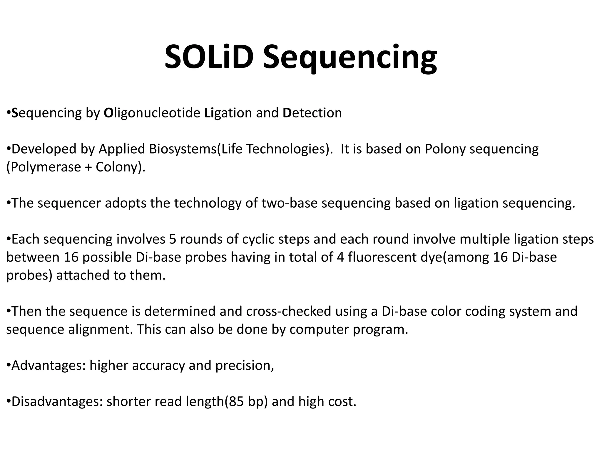 SOLiD Sequencing
•Sequencing by Oligonucleotide Ligation and Detection
•Developed by Applied Biosystems(Life Technologies). It is based on Polony sequencing
(Polymerase + Colony).
•The sequencer adopts the technology of two-base sequencing based on ligation sequencing.
•Each sequencing involves 5 rounds of cyclic steps and each round involve multiple ligation steps
between 16 possible Di-base probes having in total of 4 fluorescent dye(among 16 Di-base
probes) attached to them.
•Then the sequence is determined and cross-checked using a Di-base color coding system and
sequence alignment. This can also be done by computer program.
•Advantages: higher accuracy and precision,
•Disadvantages: shorter read length(85 bp) and high cost.
 