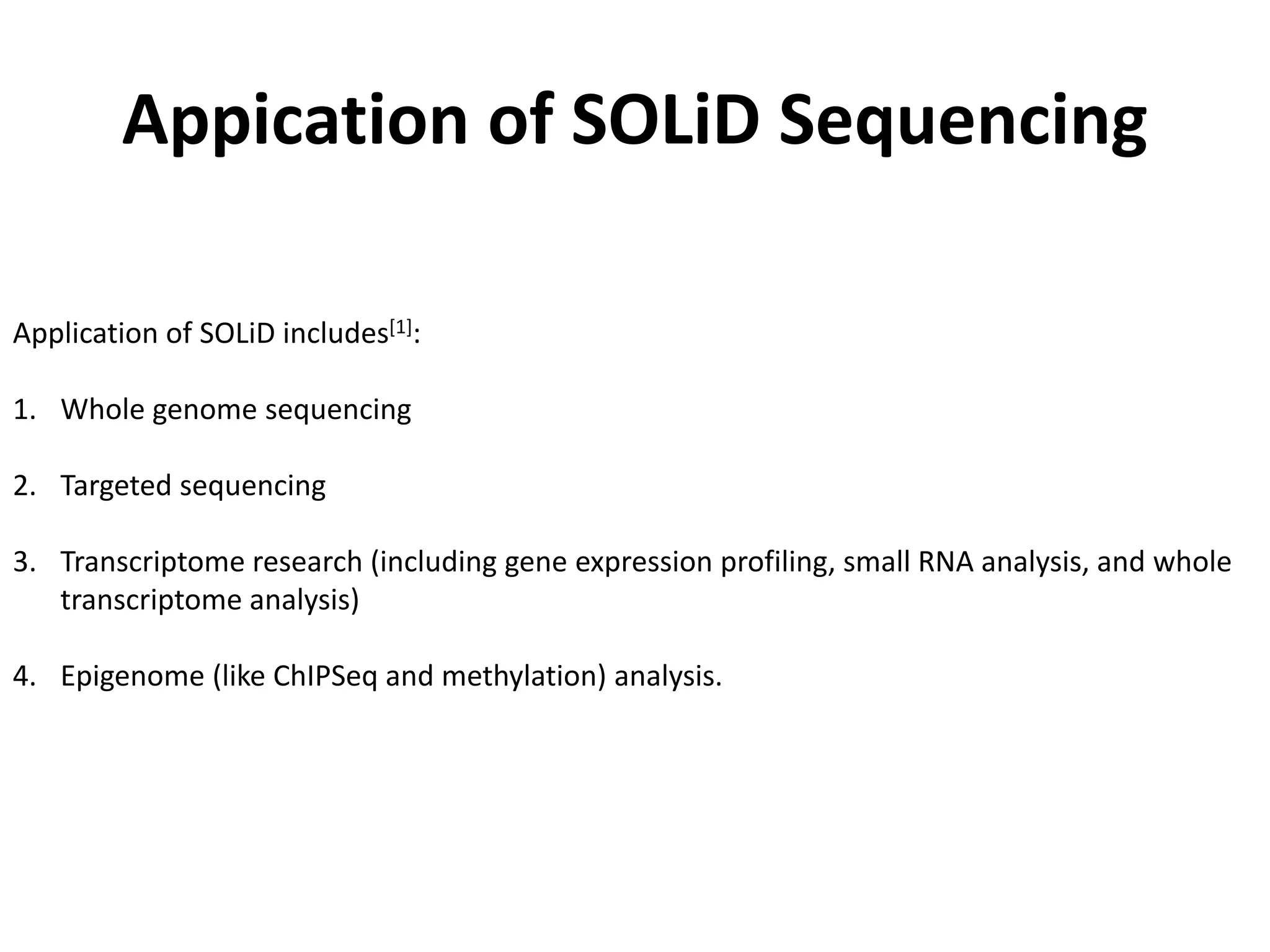 Appication of SOLiD Sequencing
Application of SOLiD includes[1]:
1. Whole genome sequencing
2. Targeted sequencing
3. Transcriptome research (including gene expression profiling, small RNA analysis, and whole
transcriptome analysis)
4. Epigenome (like ChIPSeq and methylation) analysis.
 
