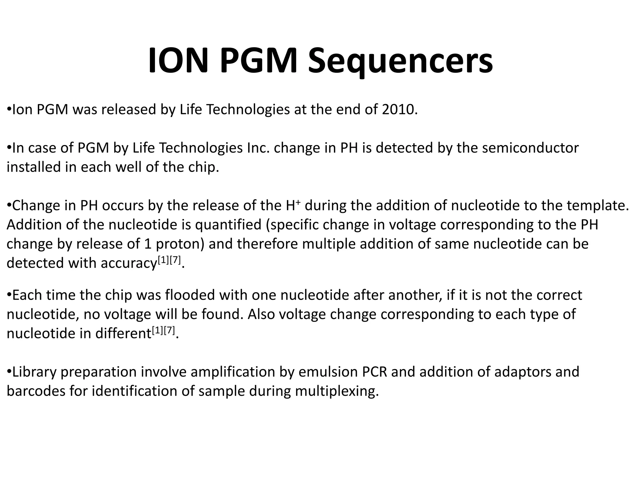 ION PGM Sequencers
•Ion PGM was released by Life Technologies at the end of 2010.
•In case of PGM by Life Technologies Inc. change in PH is detected by the semiconductor
installed in each well of the chip.
•Change in PH occurs by the release of the H+ during the addition of nucleotide to the template.
Addition of the nucleotide is quantified (specific change in voltage corresponding to the PH
change by release of 1 proton) and therefore multiple addition of same nucleotide can be
detected with accuracy[1][7].
•Each time the chip was flooded with one nucleotide after another, if it is not the correct
nucleotide, no voltage will be found. Also voltage change corresponding to each type of
nucleotide in different[1][7].
•Library preparation involve amplification by emulsion PCR and addition of adaptors and
barcodes for identification of sample during multiplexing.
 